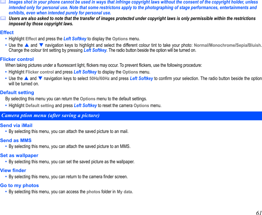 61Images shot in your phone cannot be used in ways that infringe copyright laws without the consent of the copyright holder, unless intended only for personal use. Note that some restrictons apply to the photographing of stage performances, entertainments and exhibits, even when intended purely for personal use.Users are also asked to note that the transfer of images protected under copyright laws is only permissible within the restrictions imposed by those copyright laws.Effect•  Highlight Effect and press the Left Softkey to display the Options menu. •  Use the  and  navigation keys to highlight and select the different colour tint to take your photo: Normal/Monochrome/Sepia/Bluish.Change the colour tint setting by pressing Left Softkey. The radio button beside the option will be turned on.Flicker controlWhen taking pictures under a fluorescent light, flickers may occur. To prevent flickers, use the following procedure:•  Highlight Flicker control and press Left Softkey to display the Options menu. •  Use the  and  navigation keys to select 50Hz/60Hz and press Left Softkey to confirm your selection. The radio button beside the optionwill be turned on.Default settingBy selecting this menu you can return the Options menu to the default settings. •  Highlight Default setting and press Left Softkey to reset the camera Options menu. Send via iMail•  By selecting this menu, you can attach the saved picture to an mail.Send as MMS•  By selecting this menu, you can attach the saved picture to an MMS.Set as wallpaper•  By selecting this menu, you can set the saved picture as the wallpaper.View finder•  By selecting this menu, you can return to the camera finder screen.Go to my photos•  By selecting this menu, you can access the photos folder in My data.Camera ption menu (after saving a picture) 