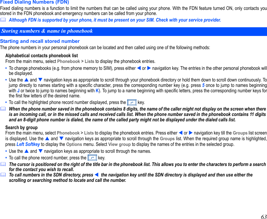 63Fixed Dialing Numbers (FDN)Fixed dialing numbers is a function to limit the numbers that can be called using your phone. With the FDN feature turned ON, only contacts youstored in the FDN phonebook and emergency numbers can be called from your phone.Although FDN is supported by your phone, it must be present on your SIM. Check with your service provider.Starting and recall stored numberThe phone numbers in your personal phonebook can be located and then called using one of the following methods:Alphabetical contacts phonebook listFrom the main menu, select Phonebook &gt; Lists to display the phonebook entries. •  To change phonebooks (e.g. from phone memory to SIM), press either  or  navigation key. The entries in the other personal phonebook willbe displayed. •  Use the  and  navigation keys as appropriate to scroll through your phonebook directory or hold them down to scroll down continuously. Tojump directly to names starting with a specific character, press the corresponding number key (e.g. press 5 once to jump to names beginningwith J or twice to jump to names beginning with K). To jump to a name beginning with specific letters, press the corresponding number keys forthe first few letters of the desired name.•  To call the highlighted phone record number displayed, press the   key.When the phone number saved in the phonebook contains 8 digits, the name of the caller might not display on the screen when there is an incoming call, or in the missed calls and received calls list. When the phone number saved in the phonebook contains 11 digits and an 8-digit phone number is dialed, the name of the called party might not be displayed under the dialed calls list.Search by groupFrom the main menu, select Phonebook &gt; Lists to display the phonebook entries. Press either  or  navigation key till the Groups list screenis displayed. Use the  and  navigation keys as appropriate to scroll through the Groups list. When the required group name is highlighted,press Left Softkey to display the Options menu. Select View group to display the names of the entries in the selected group.•  Use the  and  navigation keys as appropriate to scroll through the names.•  To call the phone record number, press the   key. The cursor is positioned on the right of the title bar in the phonebook list. This allows you to enter the characters to perform a search for the contact you wish to recall.To call numbers in the SDN directory, press   the navigation key until the SDN directory is displayed and then use either the scrolling or searching method to locate and call the number.Storing numbers &amp; name in phonebook