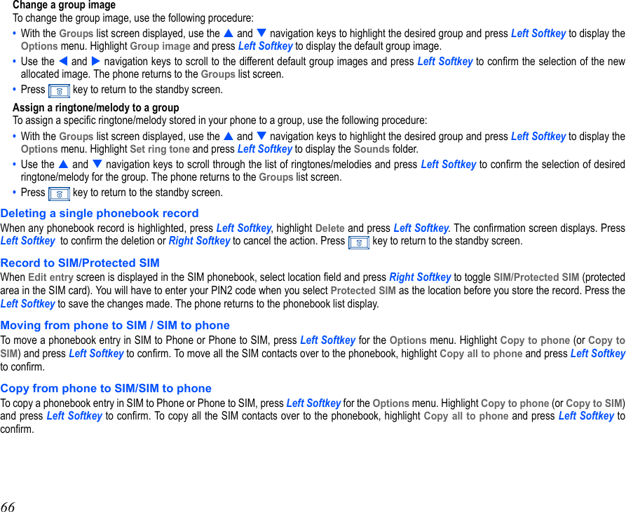 66Change a group imageTo change the group image, use the following procedure:•  With the Groups list screen displayed, use the  and  navigation keys to highlight the desired group and press Left Softkey to display theOptions menu. Highlight Group image and press Left Softkey to display the default group image.•  Use the  and  navigation keys to scroll to the different default group images and press Left Softkey to confirm the selection of the newallocated image. The phone returns to the Groups list screen. •  Press   key to return to the standby screen.Assign a ringtone/melody to a groupTo assign a specific ringtone/melody stored in your phone to a group, use the following procedure:•  With the Groups list screen displayed, use the  and  navigation keys to highlight the desired group and press Left Softkey to display theOptions menu. Highlight Set ring tone and press Left Softkey to display the Sounds folder.•  Use the  and  navigation keys to scroll through the list of ringtones/melodies and press Left Softkey to confirm the selection of desiredringtone/melody for the group. The phone returns to the Groups list screen. •  Press   key to return to the standby screen.Deleting a single phonebook recordWhen any phonebook record is highlighted, press Left Softkey, highlight Delete and press Left Softkey. The confirmation screen displays. PressLeft Softkey  to confirm the deletion or Right Softkey to cancel the action. Press   key to return to the standby screen.Record to SIM/Protected SIMWhen Edit entry screen is displayed in the SIM phonebook, select location field and press Right Softkey to toggle SIM/Protected SIM (protectedarea in the SIM card). You will have to enter your PIN2 code when you select Protected SIM as the location before you store the record. Press theLeft Softkey to save the changes made. The phone returns to the phonebook list display. Moving from phone to SIM / SIM to phoneTo move a phonebook entry in SIM to Phone or Phone to SIM, press Left Softkey for the Options menu. Highlight Copy to phone (or Copy toSIM) and press Left Softkey to confirm. To move all the SIM contacts over to the phonebook, highlight Copy all to phone and press Left Softkeyto confirm.Copy from phone to SIM/SIM to phoneTo copy a phonebook entry in SIM to Phone or Phone to SIM, press Left Softkey for the Options menu. Highlight Copy to phone (or Copy to SIM)and press Left Softkey to confirm. To copy all the SIM contacts over to the phonebook, highlight Copy all to phone and press Left Softkey toconfirm.