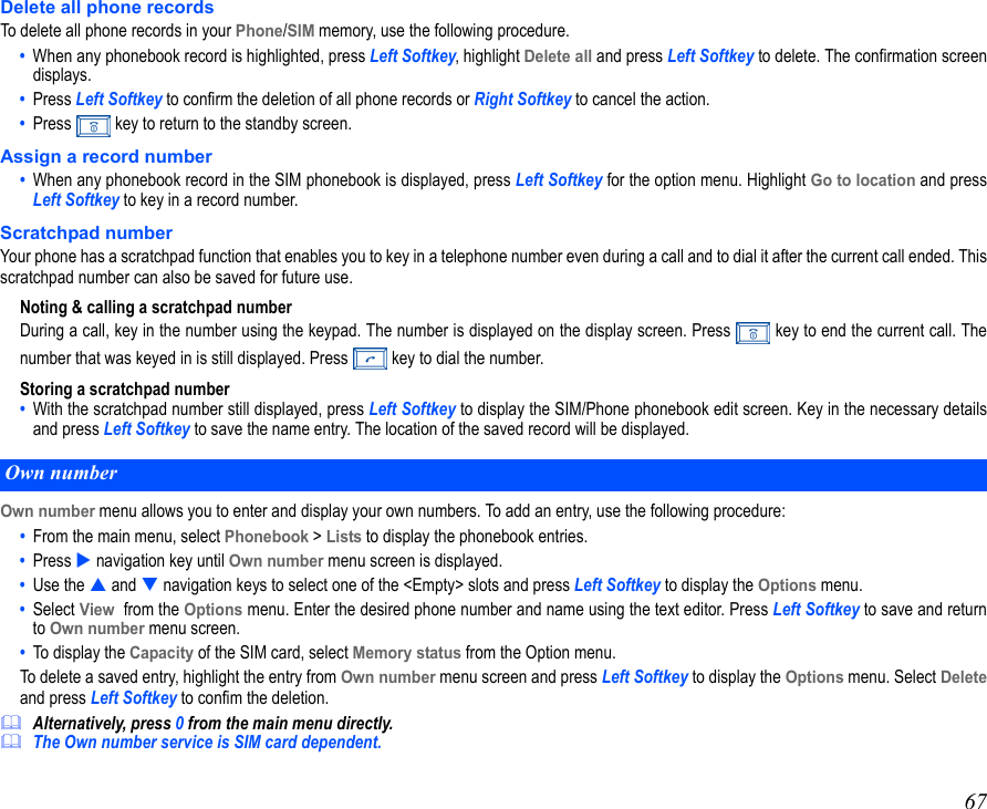 67Delete all phone recordsTo delete all phone records in your Phone/SIM memory, use the following procedure.•  When any phonebook record is highlighted, press Left Softkey, highlight Delete all and press Left Softkey to delete. The confirmation screendisplays.•  Press Left Softkey to confirm the deletion of all phone records or Right Softkey to cancel the action.•  Press   key to return to the standby screen.Assign a record number•  When any phonebook record in the SIM phonebook is displayed, press Left Softkey for the option menu. Highlight Go to location and pressLeft Softkey to key in a record number.Scratchpad numberYour phone has a scratchpad function that enables you to key in a telephone number even during a call and to dial it after the current call ended. Thisscratchpad number can also be saved for future use.Noting &amp; calling a scratchpad numberDuring a call, key in the number using the keypad. The number is displayed on the display screen. Press   key to end the current call. Thenumber that was keyed in is still displayed. Press   key to dial the number. Storing a scratchpad number•  With the scratchpad number still displayed, press Left Softkey to display the SIM/Phone phonebook edit screen. Key in the necessary detailsand press Left Softkey to save the name entry. The location of the saved record will be displayed.Own number menu allows you to enter and display your own numbers. To add an entry, use the following procedure:•  From the main menu, select Phonebook &gt; Lists to display the phonebook entries. •  Press  navigation key until Own number menu screen is displayed. •  Use the  and  navigation keys to select one of the &lt;Empty&gt; slots and press Left Softkey to display the Options menu. •  Select View  from the Options menu. Enter the desired phone number and name using the text editor. Press Left Softkey to save and returnto Own number menu screen.•  To display the Capacity of the SIM card, select Memory status from the Option menu.  To delete a saved entry, highlight the entry from Own number menu screen and press Left Softkey to display the Options menu. Select Deleteand press Left Softkey to confim the deletion.Alternatively, press 0 from the main menu directly.The Own number service is SIM card dependent.Own number