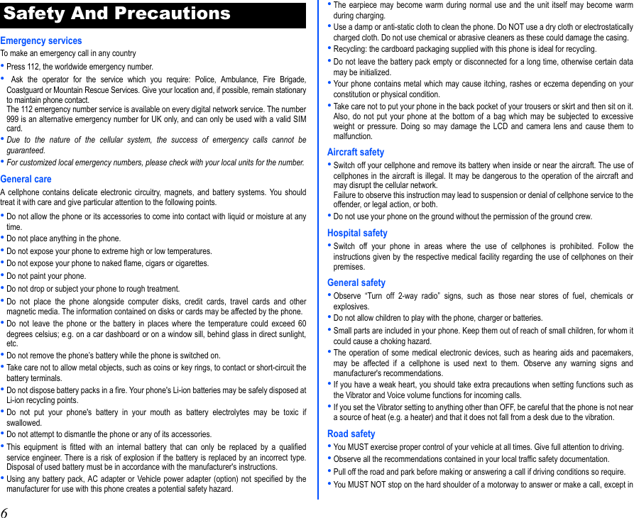 6Emergency servicesTo make an emergency call in any country•Press 112, the worldwide emergency number.• Ask the operator for the service which you require: Police, Ambulance, Fire Brigade,Coastguard or Mountain Rescue Services. Give your location and, if possible, remain stationaryto maintain phone contact.The 112 emergency number service is available on every digital network service. The number999 is an alternative emergency number for UK only, and can only be used with a valid SIMcard.•Due to the nature of the cellular system, the success of emergency calls cannot beguaranteed.•For customized local emergency numbers, please check with your local units for the number.General careA cellphone contains delicate electronic circuitry, magnets, and battery systems. You shouldtreat it with care and give particular attention to the following points.•Do not allow the phone or its accessories to come into contact with liquid or moisture at anytime.•Do not place anything in the phone.•Do not expose your phone to extreme high or low temperatures.•Do not expose your phone to naked flame, cigars or cigarettes.•Do not paint your phone.•Do not drop or subject your phone to rough treatment.•Do not place the phone alongside computer disks, credit cards, travel cards and othermagnetic media. The information contained on disks or cards may be affected by the phone.•Do not leave the phone or the battery in places where the temperature could exceed 60degrees celsius; e.g. on a car dashboard or on a window sill, behind glass in direct sunlight,etc.•Do not remove the phone’s battery while the phone is switched on.•Take care not to allow metal objects, such as coins or key rings, to contact or short-circuit thebattery terminals.•Do not dispose battery packs in a fire. Your phone&apos;s Li-ion batteries may be safely disposed atLi-ion recycling points.•Do not put your phone&apos;s battery in your mouth as battery electrolytes may be toxic ifswallowed.•Do not attempt to dismantle the phone or any of its accessories.•This equipment is fitted with an internal battery that can only be replaced by a qualifiedservice engineer. There is a risk of explosion if the battery is replaced by an incorrect type.Disposal of used battery must be in accordance with the manufacturer&apos;s instructions.•Using any battery pack, AC adapter or Vehicle power adapter (option) not specified by themanufacturer for use with this phone creates a potential safety hazard.•The earpiece may become warm during normal use and the unit itself may become warmduring charging.•Use a damp or anti-static cloth to clean the phone. Do NOT use a dry cloth or electrostaticallycharged cloth. Do not use chemical or abrasive cleaners as these could damage the casing.•Recycling: the cardboard packaging supplied with this phone is ideal for recycling.•Do not leave the battery pack empty or disconnected for a long time, otherwise certain datamay be initialized.•Your phone contains metal which may cause itching, rashes or eczema depending on yourconstitution or physical condition.•Take care not to put your phone in the back pocket of your trousers or skirt and then sit on it.Also, do not put your phone at the bottom of a bag which may be subjected to excessiveweight or pressure. Doing so may damage the LCD and camera lens and cause them tomalfunction.Aircraft safety•Switch off your cellphone and remove its battery when inside or near the aircraft. The use ofcellphones in the aircraft is illegal. It may be dangerous to the operation of the aircraft andmay disrupt the cellular network.Failure to observe this instruction may lead to suspension or denial of cellphone service to theoffender, or legal action, or both.•Do not use your phone on the ground without the permission of the ground crew.Hospital safety•Switch off your phone in areas where the use of cellphones is prohibited. Follow theinstructions given by the respective medical facility regarding the use of cellphones on theirpremises.General safety•Observe “Turn off 2-way radio” signs, such as those near stores of fuel, chemicals orexplosives.•Do not allow children to play with the phone, charger or batteries.•Small parts are included in your phone. Keep them out of reach of small children, for whom itcould cause a choking hazard.•The operation of some medical electronic devices, such as hearing aids and pacemakers,may be affected if a cellphone is used next to them. Observe any warning signs andmanufacturer&apos;s recommendations.•If you have a weak heart, you should take extra precautions when setting functions such asthe Vibrator and Voice volume functions for incoming calls.•If you set the Vibrator setting to anything other than OFF, be careful that the phone is not neara source of heat (e.g. a heater) and that it does not fall from a desk due to the vibration.Road safety•You MUST exercise proper control of your vehicle at all times. Give full attention to driving.•Observe all the recommendations contained in your local traffic safety documentation.•Pull off the road and park before making or answering a call if driving conditions so require.•You MUST NOT stop on the hard shoulder of a motorway to answer or make a call, except inSafety And Precautions