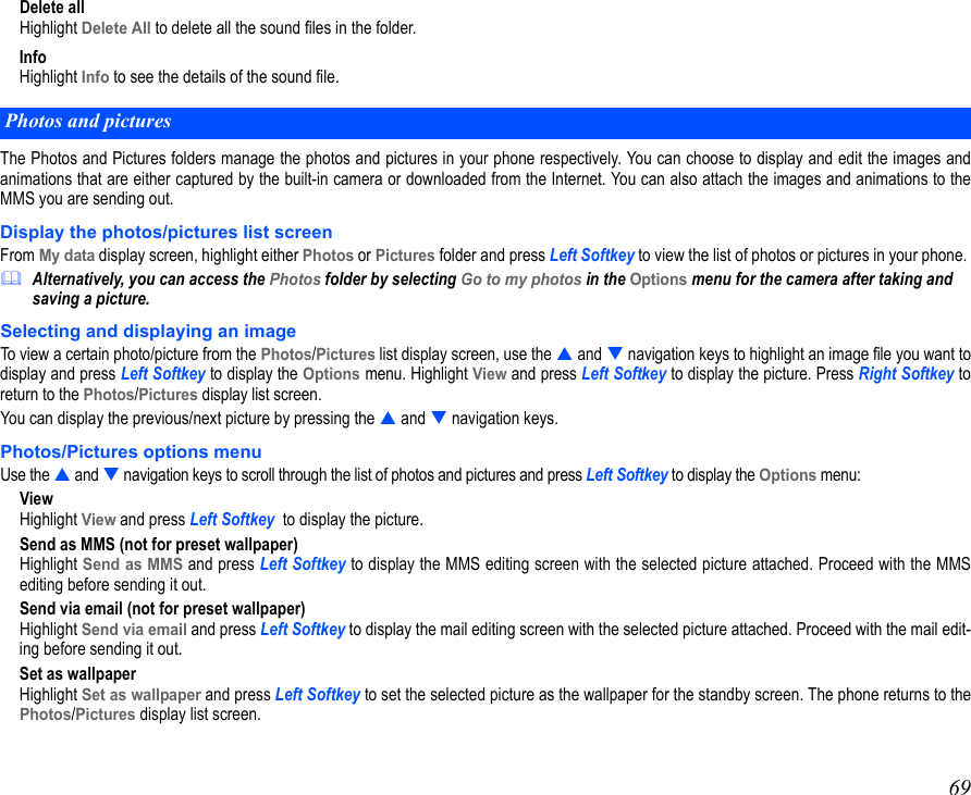69Delete allHighlight Delete All to delete all the sound files in the folder.InfoHighlight Info to see the details of the sound file.The Photos and Pictures folders manage the photos and pictures in your phone respectively. You can choose to display and edit the images andanimations that are either captured by the built-in camera or downloaded from the Internet. You can also attach the images and animations to theMMS you are sending out. Display the photos/pictures list screenFrom My data display screen, highlight either Photos or Pictures folder and press Left Softkey to view the list of photos or pictures in your phone. Alternatively, you can access the Photos folder by selecting Go to my photos in the Options menu for the camera after taking and saving a picture.Selecting and displaying an imageTo view a certain photo/picture from the Photos/Pictures list display screen, use the  and  navigation keys to highlight an image file you want todisplay and press Left Softkey to display the Options menu. Highlight View and press Left Softkey to display the picture. Press Right Softkey toreturn to the Photos/Pictures display list screen.You can display the previous/next picture by pressing the  and  navigation keys.Photos/Pictures options menuUse the  and  navigation keys to scroll through the list of photos and pictures and press Left Softkey to display the Options menu:ViewHighlight View and press Left Softkey  to display the picture.Send as MMS (not for preset wallpaper)Highlight Send as MMS and press Left Softkey to display the MMS editing screen with the selected picture attached. Proceed with the MMSediting before sending it out. Send via email (not for preset wallpaper)Highlight Send via email and press Left Softkey to display the mail editing screen with the selected picture attached. Proceed with the mail edit-ing before sending it out. Set as wallpaperHighlight Set as wallpaper and press Left Softkey to set the selected picture as the wallpaper for the standby screen. The phone returns to thePhotos/Pictures display list screen.Photos and pictures