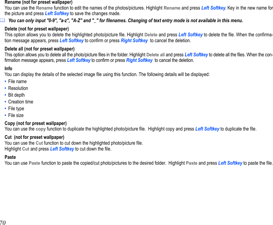 70Rename (not for preset wallpaper)You can use the Rename function to edit the names of the photos/pictures. Highlight Rename and press Left Softkey. Key in the new name forthe picture and press Left Softkey to save the changes made.You can only input &quot;0-9&quot;, &quot;a-z&quot;, &quot;A-Z&quot; and &quot;_&quot; for filenames. Changing of text entry mode is not available in this menu.Delete (not for preset wallpaper)This option allows you to delete the highlighted photo/picture file. Highlight Delete and press Left Softkey to delete the file. When the confirma-tion message appears, press Left Softkey to confirm or press Right Softkey  to cancel the deletion.Delete all (not for preset wallpaper)This option allows you to delete all the photo/picture files in the folder. Highlight Delete all and press Left Softkey to delete all the files. When the con-firmation message appears, press Left Softkey to confirm or press Right Softkey  to cancel the deletion.InfoYou can display the details of the selected image file using this function. The following details will be displayed:•  File name •  Resolution •  Bit depth •  Creation time •  File type•  File sizeCopy (not for preset wallpaper)You can use the copy function to duplicate the highlighted photo/picture file.  Highlight copy and press Left Softkey to duplicate the file.Cut  (not for preset wallpaper)You can use the Cut function to cut down the highlighted photo/picture file.Highlight Cut and press Left Softkey to cut down the file.PasteYou can use Paste function to paste the copied/cut photo/pictures to the desired folder.  Highlight Paste and press Left Softkey to paste the file.