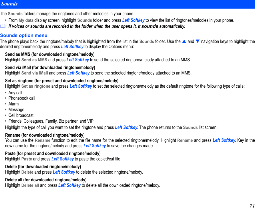 71The Sounds folders manage the ringtones and other melodies in your phone.  •  From My data display screen, highlight Sounds folder and press Left Softkey to view the list of ringtones/melodies in your phone. If voices or sounds are recorded in the folder when the user opens it, it sounds automatically.Sounds option menuThe phone plays back the ringtone/melody that is highlighted from the list in the Sounds folder. Use the  and  navigation keys to highlight thedesired ringtone/melody and press Left Softkey to display the Options menu:Send as MMS (for downloaded ringtone/melody)Highlight Send as MMS and press Left Softkey to send the selected ringtone/melody attached to an MMS.Send via iMail (for downloaded ringtone/melody)Highlight Send via iMail and press Left Softkey to send the selected ringtone/melody attached to an MMS.Set as ringtone (for preset and downloaded ringtone/melody)Highlight Set as ringtone and press Left Softkey to set the selected ringtone/melody as the default ringtone for the following type of calls: •  Any call•  Phonebook call•  Alarm•  Message•  Cell broadcast•  Friends, Colleagues, Family, Biz partner, and VIP Highlight the type of call you want to set the ringtone and press Left Softkey. The phone returns to the Sounds list screen.Rename (for downloaded ringtone/melody)You can use the Rename function to edit the file name for the selected ringtone/melody. Highlight Rename and press Left Softkey. Key in thenew name for the ringtone/melody and press Left Softkey to save the changes made.Paste (for preset and downloaded ringtone/melody)Highlight Paste and press Left Softkey to paste the copied/cut fileDelete (for downloaded ringtone/melody)Highlight Delete and press Left Softkey to delete the selected ringtone/melody.Delete all (for downloaded ringtone/melody)Highlight Delete all and press Left Softkey to delete all the downloaded ringtone/melody.Sounds