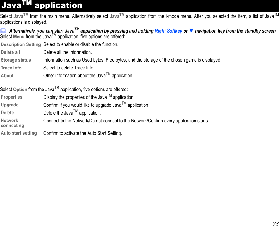 73Select JavaTM from the main menu. Alternatively select JavaTM application from the i-mode menu. After you selected the item, a list of JavaTMapplications is displayed.Alternatively, you can start JavaTM application by pressing and holding Right Softkey or  navigation key from the standby screen.Select Menu from the JavaTM application, five options are offered:Select Option from the JavaTM application, five options are offered:JavaTM applicationDescription SettingSelect to enable or disable the function.Delete allDelete all the information.Storage statusInformation such as Used bytes, Free bytes, and the storage of the chosen game is displayed.Trace Info.Select to delete Trace Info.AboutOther information about the JavaTM application.PropertiesDisplay the properties of the JavaTM application.UpgradeConfirm if you would like to upgrade JavaTM application.DeleteDelete the JavaTM application.NetworkconnectingConnect to the Network/Do not connect to the Network/Confirm every application starts.Auto start settingConfirm to activate the Auto Start Setting.