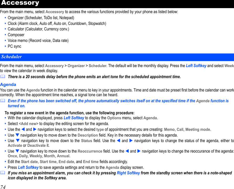 74From the main menu, select Accessory to access the various functions provided by your phone as listed below:•  Organizer (Scheduler, ToDo list, Notepad)•  Clock (Alarm clock, Auto off, Auto on, Countdown, Stopwatch)•  Calculator (Calculator, Currency conv.)•  Composer•  Voice memo (Record voice, Data rate)•  PC syncFrom the main menu, select Accessory &gt; Organizer &gt; Scheduler. The default will be the monthly display. Press the Left Softkey and select Weekto view the calendar in week display. There is a 20 seconds delay before the phone emits an alert tone for the scheduled appointment time.AgendaYou can use the Agenda function in the calendar menu to key in your appointments. Time and date must be preset first before the calendar can workcorrectly. When the appointment time reaches, a signal tone can be heard.Even if the phone has been switched off, the phone automatically switches itself on at the specified time if the Agenda function is turned on.To register a new event in the agenda function, use the following procedure:•  With the calendar displayed, press Left Softkey to display the Options menu, select Agenda.•  Select &lt;Add new&gt; to display the editing screen for the agenda. •  Use the  and  navigation keys to select the desired type of appointment that you are creating: Memo, Call, Meeting mode.•  Use  navigation key to move down to the Description field. Key in the necessary details for this agenda.•  Use  navigation key to move down to the Status field. Use the  and  navigation keys to change the status of the agenda, either toActivate or Deactivate it. •  Use  navigation key to move down to the Reoccurrence field. Use the  and  navigation keys to change the reoccurance of the agenda:Once, Daily, Weekly, Month, Annual.•  Edit the Start date, Start time, End date, and End time fields accordingly.•  Press Left Softkey to save agenda settings and return to the Agenda display screen.If you miss an appointment alarm, you can check it by pressing Right Softkey from the standby screen when there is a note-shaped icon displayed in the Softkey area.AccessoryScheduler