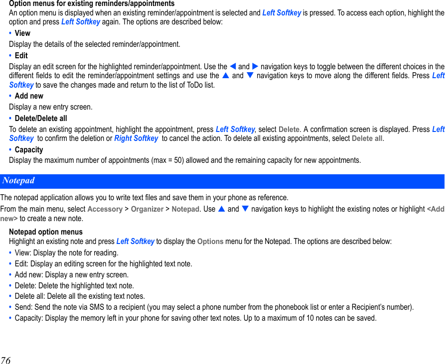 76Option menus for existing reminders/appointmentsAn option menu is displayed when an existing reminder/appointment is selected and Left Softkey is pressed. To access each option, highlight theoption and press Left Softkey again. The options are described below:•  ViewDisplay the details of the selected reminder/appointment.•  Edit Display an edit screen for the highlighted reminder/appointment. Use the  and  navigation keys to toggle between the different choices in thedifferent fields to edit the reminder/appointment settings and use the  and  navigation keys to move along the different fields. Press LeftSoftkey to save the changes made and return to the list of ToDo list.•  Add newDisplay a new entry screen.•  Delete/Delete allTo delete an existing appointment, highlight the appointment, press Left Softkey, select Delete. A confirmation screen is displayed. Press LeftSoftkey  to confirm the deletion or Right Softkey  to cancel the action. To delete all existing appointments, select Delete all. •  CapacityDisplay the maximum number of appointments (max = 50) allowed and the remaining capacity for new appointments.The notepad application allows you to write text files and save them in your phone as reference.From the main menu, select Accessory &gt; Organizer &gt; Notepad. Use  and  navigation keys to highlight the existing notes or highlight &lt;Addnew&gt; to create a new note.Notepad option menusHighlight an existing note and press Left Softkey to display the Options menu for the Notepad. The options are described below:•  View: Display the note for reading.•  Edit: Display an editing screen for the highlighted text note.•  Add new: Display a new entry screen.•  Delete: Delete the highlighted text note.•  Delete all: Delete all the existing text notes.•  Send: Send the note via SMS to a recipient (you may select a phone number from the phonebook list or enter a Recipient’s number).•  Capacity: Display the memory left in your phone for saving other text notes. Up to a maximum of 10 notes can be saved.Notepad
