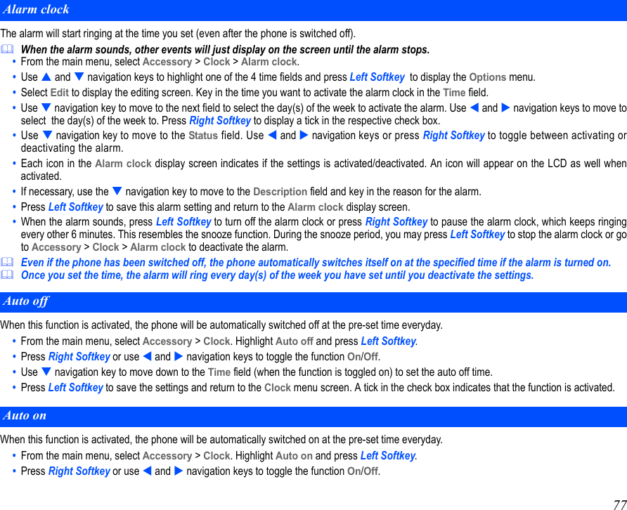 77The alarm will start ringing at the time you set (even after the phone is switched off).When the alarm sounds, other events will just display on the screen until the alarm stops.•  From the main menu, select Accessory &gt; Clock &gt; Alarm clock.  •  Use  and  navigation keys to highlight one of the 4 time fields and press Left Softkey  to display the Options menu. •  Select Edit to display the editing screen. Key in the time you want to activate the alarm clock in the Time field.•  Use  navigation key to move to the next field to select the day(s) of the week to activate the alarm. Use  and  navigation keys to move toselect  the day(s) of the week to. Press Right Softkey to display a tick in the respective check box.•  Use  navigation key to move to the Status field. Use  and  navigation keys or press Right Softkey to toggle between activating ordeactivating the alarm.•  Each icon in the Alarm clock display screen indicates if the settings is activated/deactivated. An icon will appear on the LCD as well whenactivated.•  If necessary, use the  navigation key to move to the Description field and key in the reason for the alarm.•  Press Left Softkey to save this alarm setting and return to the Alarm clock display screen. •  When the alarm sounds, press Left Softkey to turn off the alarm clock or press Right Softkey to pause the alarm clock, which keeps ringingevery other 6 minutes. This resembles the snooze function. During the snooze period, you may press Left Softkey to stop the alarm clock or goto Accessory &gt; Clock &gt; Alarm clock to deactivate the alarm.Even if the phone has been switched off, the phone automatically switches itself on at the specified time if the alarm is turned on.Once you set the time, the alarm will ring every day(s) of the week you have set until you deactivate the settings.When this function is activated, the phone will be automatically switched off at the pre-set time everyday.•  From the main menu, select Accessory &gt; Clock. Highlight Auto off and press Left Softkey. •  Press Right Softkey or use  and  navigation keys to toggle the function On/Off. •  Use  navigation key to move down to the Time field (when the function is toggled on) to set the auto off time. •  Press Left Softkey to save the settings and return to the Clock menu screen. A tick in the check box indicates that the function is activated. When this function is activated, the phone will be automatically switched on at the pre-set time everyday.•  From the main menu, select Accessory &gt; Clock. Highlight Auto on and press Left Softkey. •  Press Right Softkey or use  and  navigation keys to toggle the function On/Off. Alarm clockAuto offAuto on