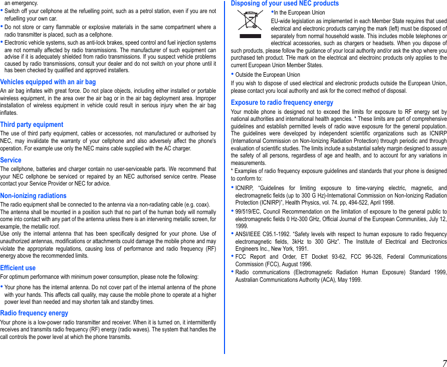 7an emergency.•Switch off your cellphone at the refuelling point, such as a petrol station, even if you are notrefuelling your own car.•Do not store or carry flammable or explosive materials in the same compartment where aradio transmitter is placed, such as a cellphone.•Electronic vehicle systems, such as anti-lock brakes, speed control and fuel injection systemsare not normally affected by radio transmissions. The manufacturer of such equipment canadvise if it is adequately shielded from radio transmissions. If you suspect vehicle problemscaused by radio transmissions, consult your dealer and do not switch on your phone until ithas been checked by qualified and approved installers.Vehicles equipped with an air bagAn air bag inflates with great force. Do not place objects, including either installed or portablewireless equipment, in the area over the air bag or in the air bag deployment area. Improperinstallation of wireless equipment in vehicle could result in serious injury when the air baginflates.Third party equipmentThe use of third party equipment, cables or accessories, not manufactured or authorised byNEC, may invalidate the warranty of your cellphone and also adversely affect the phone&apos;soperation. For example use only the NEC mains cable supplied with the AC charger.ServiceThe cellphone, batteries and charger contain no user-serviceable parts. We recommend thatyour NEC cellphone be serviced or repaired by an NEC authorised service centre. Pleasecontact your Service Provider or NEC for advice.Non-ionizing radiationsThe radio equipment shall be connected to the antenna via a non-radiating cable (e.g. coax).The antenna shall be mounted in a position such that no part of the human body will normallycome into contact with any part of the antenna unless there is an intervening metallic screen, forexample, the metallic roof.Use only the internal antenna that has been specifically designed for your phone. Use ofunauthorized antennas, modifications or attachments could damage the mobile phone and mayviolate the appropriate regulations, causing loss of performance and radio frequency (RF)energy above the recommended limits.Efficient useFor optimum performance with minimum power consumption, please note the following:•Your phone has the internal antenna. Do not cover part of the internal antenna of the phonewith your hands. This affects call quality, may cause the mobile phone to operate at a higherpower level than needed and may shorten talk and standby times.Radio frequency energyYour phone is a low-power radio transmitter and receiver. When it is turned on, it intermittentlyreceives and transmits radio frequency (RF) energy (radio waves). The system that handles thecall controls the power level at which the phone transmits. Disposing of your used NEC products•In the European UnionEU-wide legislation as implemented in each Member State requires that usedelectrical and electronic products carrying the mark (left) must be disposed ofseparately from normal household waste. This includes mobile telephones orelectrical accessories, such as chargers or headsets. When you dispose ofsuch products, please follow the guidance of your local authority and/or ask the shop where youpurchased teh product. THe mark on the electrical and electroinc products only applies to thecurrent European Union Member States.•Outside the European UnionIf you wish to dispose of used electrical and electronic products outside the European Union,please contact yoru local authority and ask for the correct method of disposal. Exposure to radio frequency energyYour mobile phone is designed not to exceed the limits for exposure to RF energy set bynational authorities and international health agencies. * These limits are part of comprehensiveguidelines and establish permitted levels of radio wave exposure for the general population.The guidelines were developed by independent scientific organizations such as ICNIRP(International Commission on Non-Ionizing Radiation Protection) through periodic and throughevaluation of scientific studies. The limits include a substantial safety margin designed to assurethe safety of all persons, regardless of age and health, and to account for any variations inmeasurements.* Examples of radio frequency exposure guidelines and standards that your phone is designedto conform to:•ICNIRP, “Guidelines for limiting exposure to time-varying electric, magnetic, andelectromagnetic fields (up to 300 G Hz)-International Commission on Non-Ionizing RadiationProtection (ICNIRP)”, Health Physics, vol. 74. pp, 494-522, April 1998.•99/519/EC, Council Recommendation on the limitation of exposure to the general public toelectromagnetic fields 0 Hz-300 GHz, Official Journal of the European Communities, July 12,1999.•ANSI/IEEE C95.1-1992. “Safety levels with respect to human exposure to radio frequencyelectromagnetic fields, 3kHz to 300 GHz”. The Institute of Electrical and ElectronicsEngineers Inc., New York, 1991.•FCC Report and Order, ET Docket 93-62, FCC 96-326, Federal CommunicationsCommission (FCC), August 1996.•Radio communications (Electromagnetic Radiation Human Exposure) Standard 1999,Australian Communications Authority (ACA), May 1999.