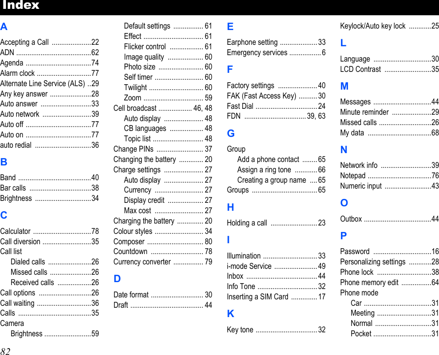 82AAccepting a Call  .....................22ADN ........................................62Agenda ...................................74Alarm clock .............................77Alternate Line Service (ALS) ..29Any key answer ......................28Auto answer  ...........................33Auto network  ..........................39Auto off ...................................77Auto on ...................................77auto redial  ..............................36BBand .......................................40Bar calls  .................................38Brightness ..............................34CCalculator ...............................78Call diversion ..........................35Call listDialed calls  .......................26Missed calls  ......................26Received calls  ..................26Call options  ............................26Call waiting .............................36Calls .......................................35CameraBrightness .........................59Default settings  ................ 61Effect ................................ 61Flicker control  .................. 61Image quality  ................... 60Photo size  ........................ 60Self timer .......................... 60Twilight ............................. 60Zoom ................................ 59Cell broadcast .................. 46, 48Auto display  ..................... 48CB languages  .................. 48Topic list ........................... 48Change PINs  ......................... 37Changing the battery  ............. 20Charge settings  ..................... 27Auto display  ..................... 27Currency .......................... 27Display credit  ................... 27Max cost  .......................... 27Charging the battery  .............. 20Colour styles .......................... 34Composer .............................. 80Countdown ............................ 78Currency converter  ................ 79DDate format ............................ 30Draft ....................................... 44EEarphone setting ....................33Emergency services .................6FFactory settings  ..................... 40FAK (Fast Access Key) .......... 30Fast Dial ................................. 24FDN ................................. 39, 63GGroupAdd a phone contact  ........65Assign a ring tone  ............ 66Creating a group name  ....65Groups ................................... 65HHolding a call  .........................23IIllumination ............................. 33i-mode Service .......................49Inbox ...................................... 44Info Tone ................................ 32Inserting a SIM Card .............. 17KKey tone .................................32Keylock/Auto key lock  ............25LLanguage ...............................30LCD Contrast  .........................35MMessages ...............................44Minute reminder  .....................29Missed calls ............................26My data  ..................................68NNetwork info  ...........................39Notepad ..................................76Numeric input .........................43OOutbox ....................................44PPassword ...............................16Personalizing settings  ............28Phone lock  .............................38Phone memory edit  ................64Phone modeCar ....................................31Meeting .............................31Normal ..............................31Pocket ...............................31Index