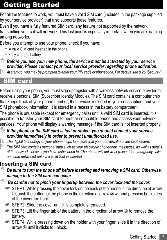 7Getting StartedGetting StartedFor all the features to work, you must have a valid SIM card (included in the package supplied by your service provider) that also supports these features.Even if you have a fully featured SIM card, any feature not supported by the network transmitting your call will not work. This last point is especially important when you are roaming among networks.Before you attempt to use your phone, check if you have:• A valid SIM card inserted in the phone• Fully charged battery ,Before you use your new phone, the service must be activated by your service provider. Please contact your local service provider regarding phone activation.2At start-up, you may be prompted to enter your PIN code or phonecode. For details, see p.26 “Security” .SIM cardBefore using your phone, you must sign-up/register with a wireless network service provider to receive a personal SIM (Subscriber Identity Module). The SIM card contains a computer chip that keeps track of your phone number, the services included in your subscription, and your SIM phonebook information. It is stored in a recess in the battery compartment.The phone is unusable (except for emergency calls) until a valid SIM card is inserted. It is possible to transfer your SIM card to another compatible phone and access your network services. Your phone will display a warning message if the SIM card is not inserted properly.,If the phone or the SIM card is lost or stolen, you should contact your service provider immediately in order to prevent unauthorized use.2The digital technology of your phone helps to ensure that your conversations are kept secure.2The SIM card contains personal data such as your electronic phonebook, messages, as well as details of the network services you have subscribed to. The phone will not work (except for emergency calls on some networks) unless a valid SIM is inserted.Inserting a SIM card,Be sure to turn the phone off before inserting and removing a SIM card. Otherwise, damage to the SIM card can occur., Be careful not to pinch your fingertip between the cover lock and the cover.☛STEP1: While pressing the cover lock on the back of the phone in the direction of arrow ➀, push the bottom of the phone in the direction of arrow ➁ without pressing both sides of the cover too hard.☛STEP2: Slide the cover until it is completely removed. ☛STEP3: Lift the finger tab of the battery in the direction of arrow ➂ to remove the battery. ☛STEP4: While pressing down on the holder with your finger, slide it in the direction of arrow ➃ until it clicks to unlock.