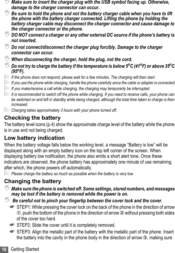 10 Getting Started,Make sure to insert the charger plug with the USB symbol facing up. Otherwise, damage to the charger connector can occur.,Be sure to hold the phone and not the battery charger cable when you have to lift the phone with the battery charger connected. Lifting the phone by holding the battery charger cable may disconnect the charger connector and cause damage to the charger connector or the phone.,DO NOT connect a charger or any other external DC source if the phone&apos;s battery is not inserted.,Do not connect/disconnect the charger plug forcibly. Damage to the charger connector can occur.,When disconnecting the charger, hold the plug, not the cord.,Do not try to charge the battery if the temperature is below 5oC (41oF) or above 35oC (95oF).2If the phone does not respond, please wait for a few minutes. The charging will then start.2If you use the phone while charging, handle the phone carefully since the cable or adapter is connected.2If you make/receive a call while charging, the charging may temporarily be interrupted.2It is recommended to switch off the phone while charging. If you need to receive calls, your phone can be switched on and left in standby while being charged, although the total time taken to charge is then increased.2Charging takes approximately 3 hours with your phone turned off.Checking the batteryThe battery level icons (p.4) show the approximate charge level of the battery while the phone is in use and not being charged.Low battery indicationWhen the battery voltage falls below the working level, a message “Battery is low” will be displayed along with an empty battery icon on the top left corner of the screen. When displaying battery low notification, the phone also emits a short alert tone. Once these indicators are observed, the phone battery has approximately one minute of use remaining, after which, the phone powers off automatically.2Please charge the battery as much as possible when the battery is very low.Changing the battery,Make sure the phone is switched off. Some settings, stored numbers, and messages may be lost if the battery is removed while the power is on. , Be careful not to pinch your fingertip between the cover lock and the cover.☛STEP1: While pressing the cover lock on the back of the phone in the direction of arrow ➀, push the bottom of the phone in the direction of arrow ➁ without pressing both sides of the cover too hard. ☛STEP2: Slide the cover until it is completely removed. ☛STEP3: Align the metallic part of the battery with the metallic part of the phone. Insert the battery into the cavity in the phone body in the direction of arrow ➂, making sure 