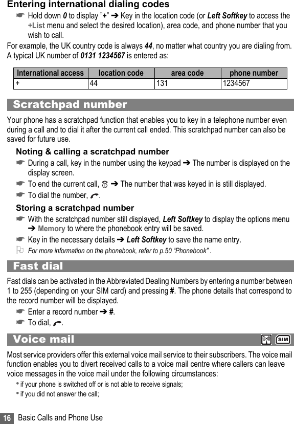 16 Basic Calls and Phone UseEntering international dialing codes☛Hold down 0 to display ”+” ➔ Key in the location code (or Left Softkey to access the +List menu and select the desired location), area code, and phone number that you wish to call.For example, the UK country code is always 44, no matter what country you are dialing from. A typical UK number of 0131 1234567 is entered as:Scratchpad numberYour phone has a scratchpad function that enables you to key in a telephone number even during a call and to dial it after the current call ended. This scratchpad number can also be saved for future use.Noting &amp; calling a scratchpad number☛During a call, key in the number using the keypad ➔ The number is displayed on the display screen.☛To end the current call,   ➔ The number that was keyed in is still displayed.☛To dial the number,  .Storing a scratchpad number☛With the scratchpad number still displayed, Left Softkey to display the options menu ➔ Memory to where the phonebook entry will be saved.☛Key in the necessary details ➔ Left Softkey to save the name entry.2For more information on the phonebook, refer to p.50 “Phonebook” .Fast dialFast dials can be activated in the Abbreviated Dealing Numbers by entering a number between 1 to 255 (depending on your SIM card) and pressing #. The phone details that correspond to the record number will be displayed. ☛Enter a record number ➔ #.☛To dial,  .Voice mail  Most service providers offer this external voice mail service to their subscribers. The voice mail function enables you to divert received calls to a voice mail centre where callers can leave voice messages in the voice mail under the following circumstances:•if your phone is switched off or is not able to receive signals;•if you did not answer the call;International access  location code area code phone number+ 44 131 1234567SIM