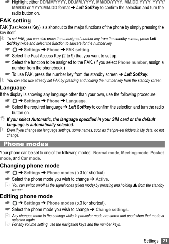 21Settings☛Highlight either DD/MM/YYYY, DD.MM.YYYY, MM/DD/YYYY, MM.DD.YYYY, YYYY/MM/DD or YYYY.MM.DD format ➔ Left Softkey to confirm the selection and turn the radio button on.FAK settingFAK (Fast Access Key) is a shortcut to the major functions of the phone by simply pressing the key itself.2To set FAK, you can also press the unassigned number key from the standby screen, press Left Softkey twice and select the function to allocate for the number key.☛ ➔ Settings ➔ Phone ➔ FAK setting.☛Select the Fast Access Key (2 to 9) that you want to set up.☛Select the function to be assigned to the FAK. (If you select Phone number, assign a number from the phonebook.)☛To use FAK, press the number key from the standby screen ➔ Left Softkey.2You can also use already set FAK by pressing and holding the number key from the standby screen.LanguageIf the display is showing any language other than your own, use the following procedure:☛ ➔ Settings ➔ Phone ➔ Language.☛Select the required language ➔ Left Softkey to confirm the selection and turn the radio button on.,If you select Automatic, the language specified in your SIM card or the default language is automatically selected.2Even if you change the language settings, some names, such as that pre-set folders in My data, do not change.Phone modesYour phone can be set to one of the following modes:  Normal mode, Meeting mode, Pocket mode, and Car mode.Changing phone mode☛ ➔ Settings ➔ Phone modes (p.3 for shortcut).☛Select the phone mode you wish to change ➔ Active.2You can switch on/off all the signal tones (silent mode) by pressing and holding  from the standby screen.Editing phone mode☛ ➔ Settings ➔ Phone modes (p.3 for shortcut).☛Select the phone mode you wish to change ➔ Change settings.2Any changes made to the settings while in particular mode are stored and used when that mode is selected again. 2For any volume setting, use the navigation keys and the number keys.