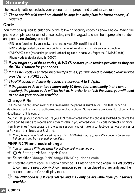 26 SettingsSecurity The security settings protects your phone from improper and unauthorized use.,These confidential numbers should be kept in a safe place for future access, if required.CodeYou may be required to enter one of the following security codes as shown below. When the phone prompts you for one of these codes, use the keypad to enter the appropriate number and press Left Softkey to confirm.•PIN code (provided by your network to protect your SIM card if it is stolen)•PIN2 code (provided by your network for charge information and FDN services protection)•PUK/PUK2 code (respective personal unblocking code in case you forget the PIN/PUK code)•Phone code (default setting is “0000”),If you forget any of these codes, ALWAYS contact your service provider as they are the ONLY source for your codes.,If the PIN2 code is entered incorrectly 3 times, you will need to contact your service provider for a PUK2 code.,The PIN codes and security codes are between 4 to 8 digits.,If the phone code is entered incorrectly 10 times (not necessarily in the same session), the phone code will be locked. In order to unlock the code, you will need to contact your service provider.Change PINsThe PIN will be requested most of the times when the phone is switched on. This feature can be deactivated, at the risk of unauthorized usage of your phone. Some service providers do not permit the deactivation of this control.You can set up your phone to require your PIN code entered when the phone is switched on before the phone can be used and receive any incoming calls. If you entered your PIN code incorrectly for more than three times (not necessarily in the same session), you will have to contact your service provider for a PUK code to unblock your SIM card.2Your phone supports advanced features (e.g. FDN) that may require a PIN2 code to be entered before they can be accessed or modified. PIN/PIN2/Phone code change2You can change PIN code when PIN activate setting is turned on.☛ ➔ Settings ➔ Security ➔ Code.☛Select either Change PIN/Change PIN2/Chg. phone code.☛Enter the current code ➔ Enter a new code ➔ Enter a new code again ➔Left Softkey to confirm the new code ➔ A confirmation screen is displayed momentarily and the phone returns to Code display menu.,The PIN2 code is SIM card related and may only be available from your service provider.