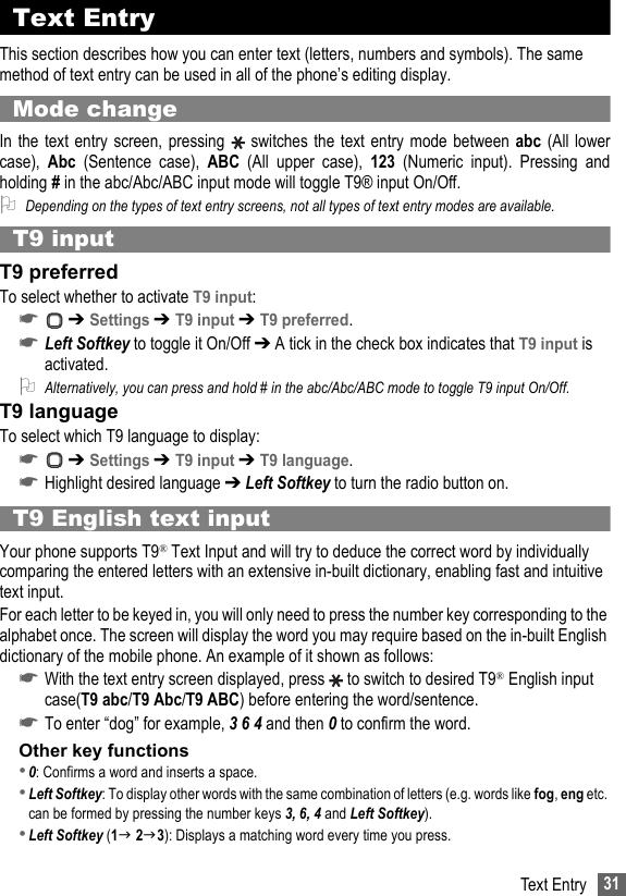 31Text EntryText EntryThis section describes how you can enter text (letters, numbers and symbols). The same method of text entry can be used in all of the phone’s editing display.Mode changeIn the text entry screen, pressing   switches the text entry mode between abc (All lowercase),  Abc  (Sentence case), ABC  (All upper case), 123 (Numeric input). Pressing andholding # in the abc/Abc/ABC input mode will toggle T9® input On/Off.2Depending on the types of text entry screens, not all types of text entry modes are available.T9 inputT9 preferredTo select whether to activate T9 input:☛ ➔ Settings ➔ T9 input ➔ T9 preferred.☛Left Softkey to toggle it On/Off ➔ A tick in the check box indicates that T9 input is activated.2Alternatively, you can press and hold # in the abc/Abc/ABC mode to toggle T9 input On/Off.T9 languageTo select which T9 language to display:☛ ➔ Settings ➔ T9 input ➔ T9 language.☛Highlight desired language ➔ Left Softkey to turn the radio button on.T9 English text inputYour phone supports T9® Text Input and will try to deduce the correct word by individually comparing the entered letters with an extensive in-built dictionary, enabling fast and intuitive text input. For each letter to be keyed in, you will only need to press the number key corresponding to the alphabet once. The screen will display the word you may require based on the in-built English dictionary of the mobile phone. An example of it shown as follows:☛With the text entry screen displayed, press   to switch to desired T9® English input case(T9 abc/T9 Abc/T9 ABC) before entering the word/sentence.☛To enter “dog” for example, 3 6 4 and then 0 to confirm the word. Other key functions•0: Confirms a word and inserts a space.•Left Softkey: To display other words with the same combination of letters (e.g. words like fog, eng etc. can be formed by pressing the number keys 3, 6, 4 and Left Softkey).•Left Softkey (1 23): Displays a matching word every time you press.