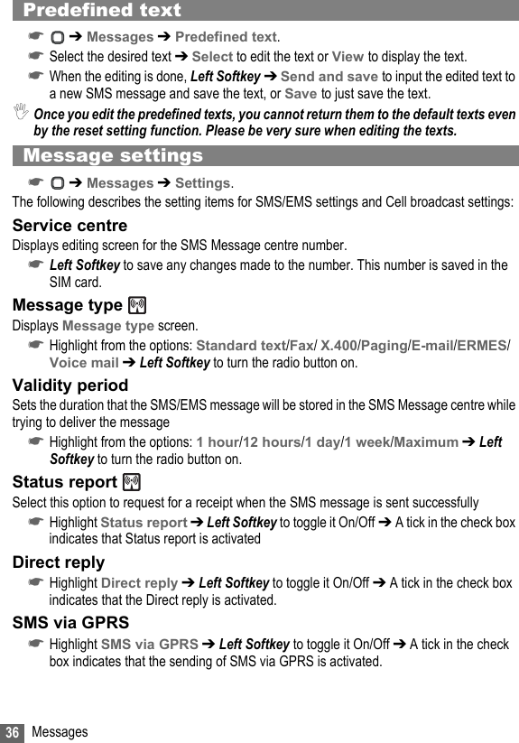 36 MessagesPredefined text☛ ➔ Messages ➔ Predefined text.☛Select the desired text ➔ Select to edit the text or View to display the text.☛When the editing is done, Left Softkey ➔ Send and save to input the edited text to a new SMS message and save the text, or Save to just save the text.,Once you edit the predefined texts, you cannot return them to the default texts even by the reset setting function. Please be very sure when editing the texts.Message settings☛ ➔ Messages ➔ Settings.The following describes the setting items for SMS/EMS settings and Cell broadcast settings:Service centreDisplays editing screen for the SMS Message centre number.☛Left Softkey to save any changes made to the number. This number is saved in the SIM card.Message type Displays Message type screen.☛Highlight from the options: Standard text/Fax/ X.400/Paging/E-mail/ERMES/Voice mail ➔ Left Softkey to turn the radio button on.Validity periodSets the duration that the SMS/EMS message will be stored in the SMS Message centre while trying to deliver the message☛Highlight from the options: 1 hour/12 hours/1 day/1 week/Maximum ➔ Left Softkey to turn the radio button on.Status report Select this option to request for a receipt when the SMS message is sent successfully☛Highlight Status report ➔ Left Softkey to toggle it On/Off ➔ A tick in the check box indicates that Status report is activatedDirect reply☛Highlight Direct reply ➔ Left Softkey to toggle it On/Off ➔ A tick in the check box indicates that the Direct reply is activated.SMS via GPRS☛Highlight SMS via GPRS ➔ Left Softkey to toggle it On/Off ➔ A tick in the check box indicates that the sending of SMS via GPRS is activated.