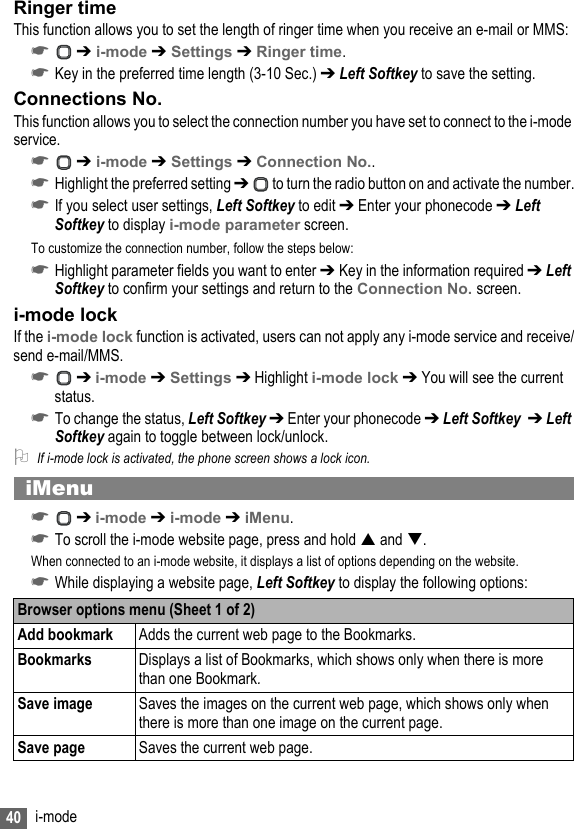 40 i-modeRinger timeThis function allows you to set the length of ringer time when you receive an e-mail or MMS:☛ ➔ i-mode ➔ Settings ➔ Ringer time.☛Key in the preferred time length (3-10 Sec.) ➔ Left Softkey to save the setting.Connections No.This function allows you to select the connection number you have set to connect to the i-mode service.☛ ➔ i-mode ➔ Settings ➔ Connection No..☛Highlight the preferred setting ➔  to turn the radio button on and activate the number.☛If you select user settings, Left Softkey to edit ➔ Enter your phonecode ➔ Left Softkey to display i-mode parameter screen.To customize the connection number, follow the steps below:☛Highlight parameter fields you want to enter ➔ Key in the information required ➔ Left Softkey to confirm your settings and return to the Connection No. screen.i-mode lockIf the i-mode lock function is activated, users can not apply any i-mode service and receive/send e-mail/MMS.☛ ➔ i-mode ➔ Settings ➔ Highlight i-mode lock ➔ You will see the current status. ☛To change the status, Left Softkey ➔ Enter your phonecode ➔ Left Softkey  ➔ Left Softkey again to toggle between lock/unlock.2If i-mode lock is activated, the phone screen shows a lock icon.iMenu☛ ➔ i-mode ➔ i-mode ➔ iMenu.☛To scroll the i-mode website page, press and hold  and .When connected to an i-mode website, it displays a list of options depending on the website.☛While displaying a website page, Left Softkey to display the following options:Browser options menu (Sheet 1 of 2)Add bookmark Adds the current web page to the Bookmarks.Bookmarks Displays a list of Bookmarks, which shows only when there is more than one Bookmark.Save image Saves the images on the current web page, which shows only when there is more than one image on the current page.Save page Saves the current web page.