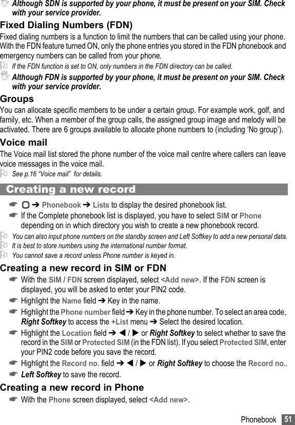 51Phonebook,Although SDN is supported by your phone, it must be present on your SIM. Check with your service provider. Fixed Dialing Numbers (FDN)Fixed dialing numbers is a function to limit the numbers that can be called using your phone. With the FDN feature turned ON, only the phone entries you stored in the FDN phonebook and emergency numbers can be called from your phone.2If the FDN function is set to ON, only numbers in the FDN directory can be called.,Although FDN is supported by your phone, it must be present on your SIM. Check with your service provider.GroupsYou can allocate specific members to be under a certain group. For example work, golf, and family, etc. When a member of the group calls, the assigned group image and melody will be activated. There are 6 groups available to allocate phone numbers to (including ‘No group’).Voice mailThe Voice mail list stored the phone number of the voice mail centre where callers can leave voice messages in the voice mail.2See p.16 “Voice mail”  for details. Creating a new record☛ ➔ Phonebook ➔ Lists to display the desired phonebook list.☛If the Complete phonebook list is displayed, you have to select SIM or Phone depending on in which directory you wish to create a new phonebook record.2You can also input phone numbers on the standby screen and Left Softkey to add a new personal data.2It is best to store numbers using the international number format.2You cannot save a record unless Phone number is keyed in.Creating a new record in SIM or FDN☛With the SIM / FDN screen displayed, select &lt;Add new&gt;. If the FDN screen is displayed, you will be asked to enter your PIN2 code.☛Highlight the Name field ➔ Key in the name.☛Highlight the Phone number field ➔ Key in the phone number. To select an area code, Right Softkey to access the +List menu ➔ Select the desired location.☛Highlight the Location field ➔  /  or Right Softkey to select whether to save the record in the SIM or Protected SIM (in the FDN list). If you select Protected SIM, enter your PIN2 code before you save the record. ☛Highlight the Record no. field ➔  /  or Right Softkey to choose the Record no..☛Left Softkey to save the record.Creating a new record in Phone☛With the Phone screen displayed, select &lt;Add new&gt;.
