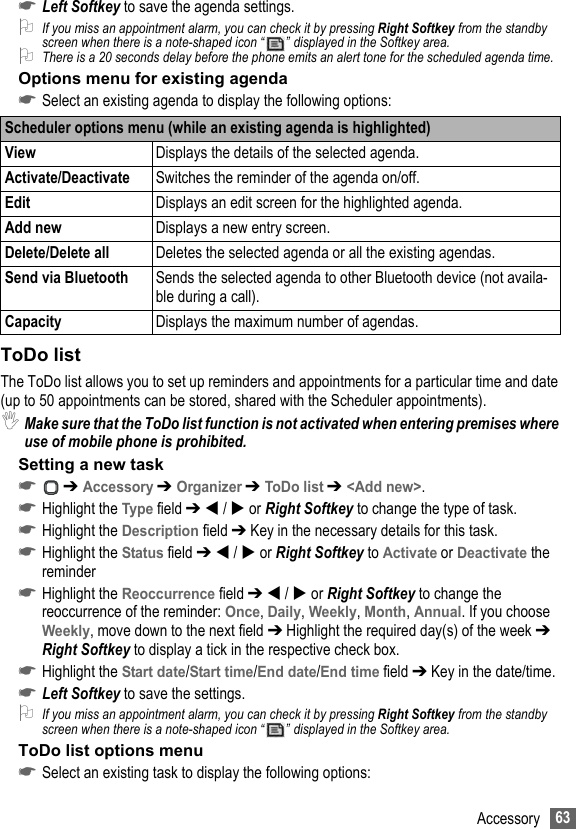 63Accessory☛Left Softkey to save the agenda settings.2If you miss an appointment alarm, you can check it by pressing Right Softkey from the standby screen when there is a note-shaped icon “ ” displayed in the Softkey area.2There is a 20 seconds delay before the phone emits an alert tone for the scheduled agenda time.Options menu for existing agenda☛Select an existing agenda to display the following options:ToDo listThe ToDo list allows you to set up reminders and appointments for a particular time and date (up to 50 appointments can be stored, shared with the Scheduler appointments).,Make sure that the ToDo list function is not activated when entering premises where use of mobile phone is prohibited.Setting a new task☛ ➔ Accessory ➔ Organizer ➔ ToDo list ➔ &lt;Add new&gt;.☛Highlight the Type field ➔  /  or Right Softkey to change the type of task.☛Highlight the Description field ➔ Key in the necessary details for this task.☛Highlight the Status field ➔  /  or Right Softkey to Activate or Deactivate the reminder☛Highlight the Reoccurrence field ➔  /  or Right Softkey to change the reoccurrence of the reminder: Once, Daily, Weekly, Month, Annual. If you choose Weekly, move down to the next field ➔ Highlight the required day(s) of the week ➔ Right Softkey to display a tick in the respective check box.☛Highlight the Start date/Start time/End date/End time field ➔ Key in the date/time.☛Left Softkey to save the settings.2If you miss an appointment alarm, you can check it by pressing Right Softkey from the standby screen when there is a note-shaped icon “ ” displayed in the Softkey area.ToDo list options menu☛Select an existing task to display the following options:Scheduler options menu (while an existing agenda is highlighted)View Displays the details of the selected agenda.Activate/Deactivate Switches the reminder of the agenda on/off.Edit Displays an edit screen for the highlighted agenda.Add new Displays a new entry screen.Delete/Delete all Deletes the selected agenda or all the existing agendas.Send via Bluetooth Sends the selected agenda to other Bluetooth device (not availa-ble during a call).Capacity Displays the maximum number of agendas.