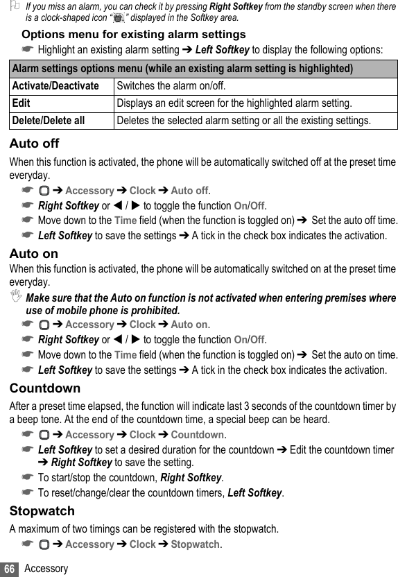 66 Accessory2If you miss an alarm, you can check it by pressing Right Softkey from the standby screen when there is a clock-shaped icon “ ” displayed in the Softkey area.Options menu for existing alarm settings☛Highlight an existing alarm setting ➔ Left Softkey to display the following options:Auto offWhen this function is activated, the phone will be automatically switched off at the preset time everyday.☛ ➔ Accessory ➔ Clock ➔ Auto off.☛Right Softkey or  /  to toggle the function On/Off.☛Move down to the Time field (when the function is toggled on) ➔  Set the auto off time.☛Left Softkey to save the settings ➔ A tick in the check box indicates the activation.Auto onWhen this function is activated, the phone will be automatically switched on at the preset time everyday.,Make sure that the Auto on function is not activated when entering premises where use of mobile phone is prohibited.☛ ➔ Accessory ➔ Clock ➔ Auto on.☛Right Softkey or  /  to toggle the function On/Off.☛Move down to the Time field (when the function is toggled on) ➔  Set the auto on time.☛Left Softkey to save the settings ➔ A tick in the check box indicates the activation.CountdownAfter a preset time elapsed, the function will indicate last 3 seconds of the countdown timer by a beep tone. At the end of the countdown time, a special beep can be heard.☛ ➔ Accessory ➔ Clock ➔ Countdown.☛Left Softkey to set a desired duration for the countdown ➔ Edit the countdown timer ➔ Right Softkey to save the setting.☛To start/stop the countdown, Right Softkey.☛To reset/change/clear the countdown timers, Left Softkey.StopwatchA maximum of two timings can be registered with the stopwatch.☛ ➔ Accessory ➔ Clock ➔ Stopwatch.Alarm settings options menu (while an existing alarm setting is highlighted)Activate/Deactivate Switches the alarm on/off.Edit Displays an edit screen for the highlighted alarm setting.Delete/Delete all Deletes the selected alarm setting or all the existing settings.