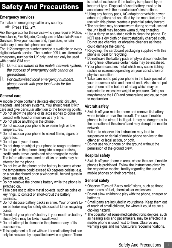 iSafety And PrecautionsSafety And PrecautionsEmergency servicesTo make an emergency call in any country:☛Press 112,  .Ask the operator for the service which you require: Police, Ambulance, Fire Brigade, Coastguard or Mountain Rescue Services. Give your location and, if possible, remain stationary to maintain phone contact.The 112 emergency number service is available on every digital network service. The number 999 is an alternative emergency number for UK only, and can only be used with a valid SIM card.2Due to the nature of the mobile network system, the success of emergency calls cannot be guaranteed.2For customized local emergency numbers, please check with your local units for the number.General careA mobile phone contains delicate electronic circuitry, magnets, and battery systems. You should treat it with care and give particular attention to the following points.•Do not allow the phone or its accessories to come into contact with liquid or moisture at any time.•Do not place anything in the phone.•Do not expose your phone to extreme high or low temperatures.•Do not expose your phone to naked flame, cigars or cigarettes.•Do not paint your phone.•Do not drop or subject your phone to rough treatment.•Do not place the phone alongside computer disks, credit cards, travel cards and other magnetic media. The information contained on disks or cards may be affected by the phone.•Do not leave the phone or the battery in places where the temperature could exceed 60 degrees celsius; e.g. on a car dashboard or on a window sill, behind glass in direct sunlight, etc.•Do not remove the phone’s battery while the phone is switched on.•Take care not to allow metal objects, such as coins or key rings, to contact or short-circuit the battery terminals.•Do not dispose battery packs in a fire. Your phone&apos;s Li-ion batteries may be safely disposed at Li-ion recycling points.•Do not put your phone&apos;s battery in your mouth as battery electrolytes may be toxic if swallowed.•Do not attempt to dismantle the phone or any of its accessories.•This equipment is fitted with an internal battery that can only be replaced by a qualified service engineer. There is a risk of explosion if the battery is replaced by an incorrect type. Disposal of used battery must be in accordance with the manufacturer&apos;s instructions.•Using any battery pack, AC adapter or vehicle power adapter (option) not specified by the manufacturer for use with this phone creates a potential safety hazard.•The earpiece may become warm during normal use and the unit itself may become warm during charging.•Use a damp or anti-static cloth to clean the phone. Do NOT use a dry cloth or electrostatically charged cloth. Do not use chemical or abrasive cleaners as these could damage the casing.•Recycling: the cardboard packaging supplied with this phone is ideal for recycling.•Do not leave the battery pack empty or disconnected for a long time, otherwise certain data may be initialised.•Your phone contains metal which may cause itching, rashes or eczema depending on your constitution or physical condition.•Take care not to put your phone in the back pocket of your trousers or skirt and then sit on it. Also, do not put your phone at the bottom of a bag which may be subjected to excessive weight or pressure. Doing so may damage the LCD and camera lens and cause them to malfunction.Aircraft safety•Switch off your mobile phone and remove its battery when inside or near the aircraft. The use of mobile phones in the aircraft is illegal. It may be dangerous to the operation of the aircraft and may disrupt the mobile network.Failure to observe this instruction may lead to suspension or denial of mobile phone service to the offender, or legal action, or both.•Do not use your phone on the ground without the permission of the ground crew.Hospital safety•Switch off your phone in areas where the use of mobile phones is prohibited. Follow the instructions given by the respective medical facility regarding the use of mobile phones on their premises.General safety•Observe “Turn off 2-way radio” signs, such as those near stores of fuel, chemicals or explosives.•Do not allow children to play with the phone, charger or batteries.•Small parts are included in your phone. Keep them out of reach of small children, for whom it could cause a choking hazard.•The operation of some medical electronic devices, such as hearing aids and pacemakers, may be affected if a mobile phone is used next to them. Observe any warning signs and manufacturer&apos;s recommendations.