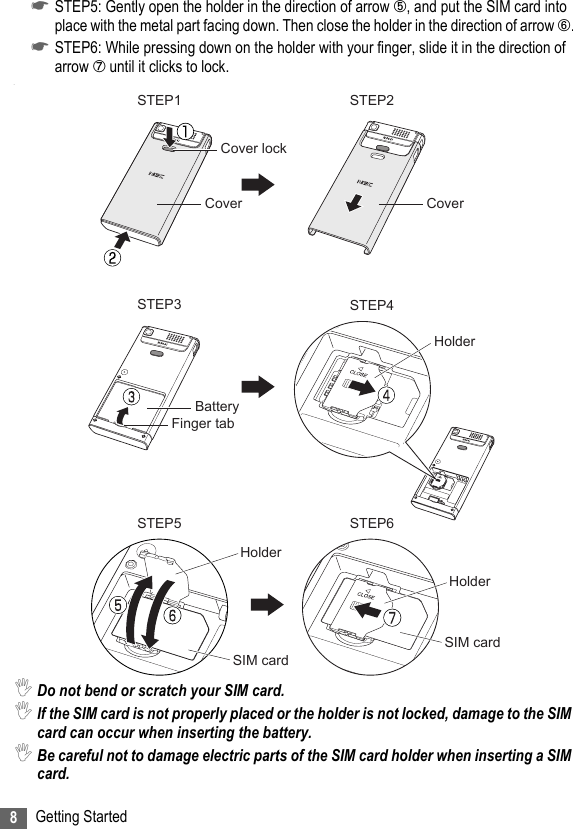 8Getting Started☛STEP5: Gently open the holder in the direction of arrow ➄, and put the SIM card into place with the metal part facing down. Then close the holder in the direction of arrow ➅.☛STEP6: While pressing down on the holder with your finger, slide it in the direction of arrow ➆ until it clicks to lock..,Do not bend or scratch your SIM card.,If the SIM card is not properly placed or the holder is not locked, damage to the SIM card can occur when inserting the battery.,Be careful not to damage electric parts of the SIM card holder when inserting a SIM card.STEP1 STEP2STEP3 STEP4STEP5 STEP6Cover lockCoverHolderCoverBatteryFinger tabHolderSIM cardHolderSIM card