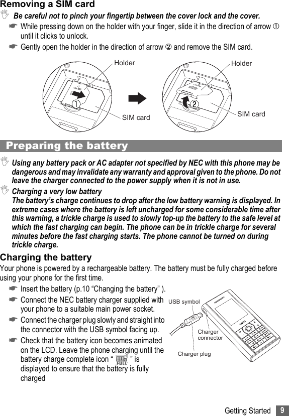 9Getting StartedRemoving a SIM card, Be careful not to pinch your fingertip between the cover lock and the cover.☛While pressing down on the holder with your finger, slide it in the direction of arrow ➀ until it clicks to unlock.☛Gently open the holder in the direction of arrow ➁ and remove the SIM card.Preparing the battery,Using any battery pack or AC adapter not specified by NEC with this phone may be dangerous and may invalidate any warranty and approval given to the phone. Do not leave the charger connected to the power supply when it is not in use.,Charging a very low batteryThe battery’s charge continues to drop after the low battery warning is displayed. In extreme cases where the battery is left uncharged for some considerable time after this warning, a trickle charge is used to slowly top-up the battery to the safe level at which the fast charging can begin. The phone can be in trickle charge for several minutes before the fast charging starts. The phone cannot be turned on during trickle charge.Charging the batteryYour phone is powered by a rechargeable battery. The battery must be fully charged before using your phone for the first time.☛Insert the battery (p.10 “Changing the battery” ).☛Connect the NEC battery charger supplied with your phone to a suitable main power socket.☛Connect the charger plug slowly and straight into the connector with the USB symbol facing up.☛Check that the battery icon becomes animated on the LCD. Leave the phone charging until the battery charge complete icon “ ” is displayed to ensure that the battery is fully chargedHolder HolderSIM card SIM cardUSB symbolCharger connectorCharger plug