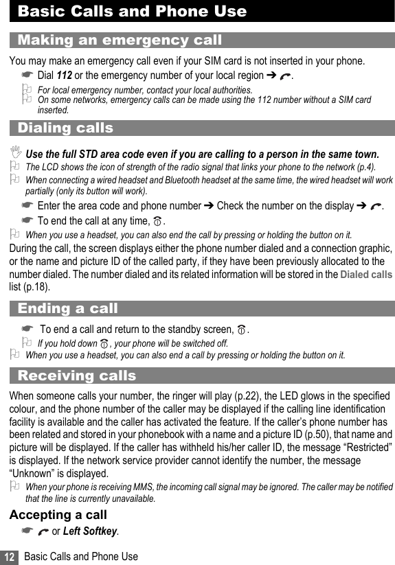 12 Basic Calls and Phone UseBasic Calls and Phone UseMaking an emergency callYou may make an emergency call even if your SIM card is not inserted in your phone. ☛Dial 112 or the emergency number of your local region ➔ .2For local emergency number, contact your local authorities.2On some networks, emergency calls can be made using the 112 number without a SIM card inserted.Dialing calls,Use the full STD area code even if you are calling to a person in the same town.2The LCD shows the icon of strength of the radio signal that links your phone to the network (p.4).2When connecting a wired headset and Bluetooth headset at the same time, the wired headset will work partially (only its button will work).☛Enter the area code and phone number ➔ Check the number on the display ➔  .☛To end the call at any time,  .2When you use a headset, you can also end the call by pressing or holding the button on it.During the call, the screen displays either the phone number dialed and a connection graphic, or the name and picture ID of the called party, if they have been previously allocated to the number dialed. The number dialed and its related information will be stored in the Dialed calls list (p.18).Ending a call☛ To end a call and return to the standby screen,  .2If you hold down , your phone will be switched off.2When you use a headset, you can also end a call by pressing or holding the button on it.Receiving callsWhen someone calls your number, the ringer will play (p.22), the LED glows in the specified colour, and the phone number of the caller may be displayed if the calling line identification facility is available and the caller has activated the feature. If the caller’s phone number has been related and stored in your phonebook with a name and a picture ID (p.50), that name and picture will be displayed. If the caller has withheld his/her caller ID, the message “Restricted” is displayed. If the network service provider cannot identify the number, the message “Unknown” is displayed.2When your phone is receiving MMS, the incoming call signal may be ignored. The caller may be notified that the line is currently unavailable.Accepting a call☛ or Left Softkey.