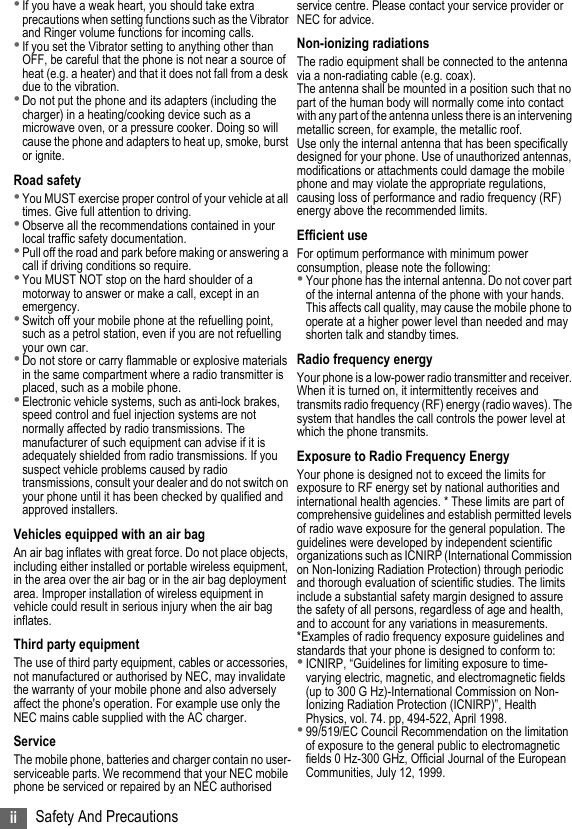 ii Safety And Precautions•If you have a weak heart, you should take extra precautions when setting functions such as the Vibrator and Ringer volume functions for incoming calls.•If you set the Vibrator setting to anything other than OFF, be careful that the phone is not near a source of heat (e.g. a heater) and that it does not fall from a desk due to the vibration.•Do not put the phone and its adapters (including the charger) in a heating/cooking device such as a microwave oven, or a pressure cooker. Doing so will cause the phone and adapters to heat up, smoke, burst or ignite.Road safety•You MUST exercise proper control of your vehicle at all times. Give full attention to driving.•Observe all the recommendations contained in your local traffic safety documentation.•Pull off the road and park before making or answering a call if driving conditions so require.•You MUST NOT stop on the hard shoulder of a motorway to answer or make a call, except in an emergency.•Switch off your mobile phone at the refuelling point, such as a petrol station, even if you are not refuelling your own car.•Do not store or carry flammable or explosive materials in the same compartment where a radio transmitter is placed, such as a mobile phone.•Electronic vehicle systems, such as anti-lock brakes, speed control and fuel injection systems are not normally affected by radio transmissions. The manufacturer of such equipment can advise if it is adequately shielded from radio transmissions. If you suspect vehicle problems caused by radio transmissions, consult your dealer and do not switch on your phone until it has been checked by qualified and approved installers.Vehicles equipped with an air bagAn air bag inflates with great force. Do not place objects, including either installed or portable wireless equipment, in the area over the air bag or in the air bag deployment area. Improper installation of wireless equipment in vehicle could result in serious injury when the air bag inflates.Third party equipmentThe use of third party equipment, cables or accessories, not manufactured or authorised by NEC, may invalidate the warranty of your mobile phone and also adversely affect the phone&apos;s operation. For example use only the NEC mains cable supplied with the AC charger.ServiceThe mobile phone, batteries and charger contain no user-serviceable parts. We recommend that your NEC mobile phone be serviced or repaired by an NEC authorised service centre. Please contact your service provider or NEC for advice.Non-ionizing radiationsThe radio equipment shall be connected to the antenna via a non-radiating cable (e.g. coax).The antenna shall be mounted in a position such that no part of the human body will normally come into contact with any part of the antenna unless there is an intervening metallic screen, for example, the metallic roof.Use only the internal antenna that has been specifically designed for your phone. Use of unauthorized antennas, modifications or attachments could damage the mobile phone and may violate the appropriate regulations, causing loss of performance and radio frequency (RF) energy above the recommended limits.Efficient useFor optimum performance with minimum power consumption, please note the following:•Your phone has the internal antenna. Do not cover part of the internal antenna of the phone with your hands. This affects call quality, may cause the mobile phone to operate at a higher power level than needed and may shorten talk and standby times.Radio frequency energyYour phone is a low-power radio transmitter and receiver. When it is turned on, it intermittently receives and transmits radio frequency (RF) energy (radio waves). The system that handles the call controls the power level at which the phone transmits. Exposure to Radio Frequency EnergyYour phone is designed not to exceed the limits for exposure to RF energy set by national authorities and international health agencies. * These limits are part of comprehensive guidelines and establish permitted levels of radio wave exposure for the general population. The guidelines were developed by independent scientific organizations such as ICNIRP (International Commission on Non-Ionizing Radiation Protection) through periodic and thorough evaluation of scientific studies. The limits include a substantial safety margin designed to assure the safety of all persons, regardless of age and health, and to account for any variations in measurements.*Examples of radio frequency exposure guidelines and standards that your phone is designed to conform to:•ICNIRP, “Guidelines for limiting exposure to time-varying electric, magnetic, and electromagnetic fields (up to 300 G Hz)-International Commission on Non-Ionizing Radiation Protection (ICNIRP)”, Health Physics, vol. 74. pp, 494-522, April 1998.•99/519/EC Council Recommendation on the limitation of exposure to the general public to electromagnetic fields 0 Hz-300 GHz, Official Journal of the European Communities, July 12, 1999.