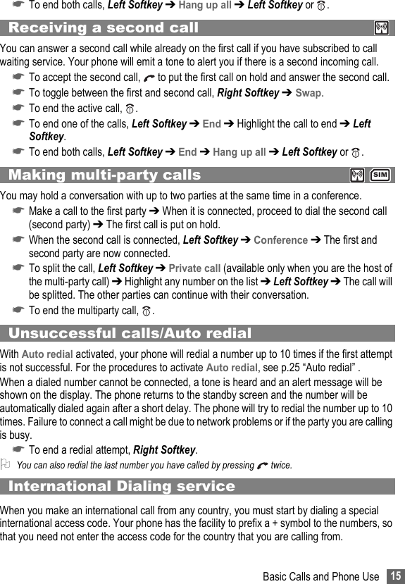 15Basic Calls and Phone Use☛To end both calls, Left Softkey ➔ Hang up all ➔ Left Softkey or  .Receiving a second callYou can answer a second call while already on the first call if you have subscribed to call waiting service. Your phone will emit a tone to alert you if there is a second incoming call.☛To accept the second call,   to put the first call on hold and answer the second call.☛To toggle between the first and second call, Right Softkey ➔ Swap.☛To end the active call,  .☛To end one of the calls, Left Softkey ➔ End ➔ Highlight the call to end ➔ Left Softkey.☛To end both calls, Left Softkey ➔ End ➔ Hang up all ➔ Left Softkey or  .Making multi-party calls  You may hold a conversation with up to two parties at the same time in a conference.☛Make a call to the first party ➔ When it is connected, proceed to dial the second call (second party) ➔ The first call is put on hold.☛When the second call is connected, Left Softkey ➔ Conference ➔ The first and second party are now connected.☛To split the call, Left Softkey ➔ Private call (available only when you are the host of the multi-party call) ➔ Highlight any number on the list ➔ Left Softkey ➔ The call will be splitted. The other parties can continue with their conversation.☛To end the multiparty call,  .Unsuccessful calls/Auto redialWith Auto redial activated, your phone will redial a number up to 10 times if the first attempt is not successful. For the procedures to activate Auto redial, see p.25 “Auto redial” .When a dialed number cannot be connected, a tone is heard and an alert message will be shown on the display. The phone returns to the standby screen and the number will be automatically dialed again after a short delay. The phone will try to redial the number up to 10 times. Failure to connect a call might be due to network problems or if the party you are calling is busy.☛To end a redial attempt, Right Softkey.2You can also redial the last number you have called by pressing   twice.International Dialing serviceWhen you make an international call from any country, you must start by dialing a special international access code. Your phone has the facility to prefix a + symbol to the numbers, so that you need not enter the access code for the country that you are calling from.SIM