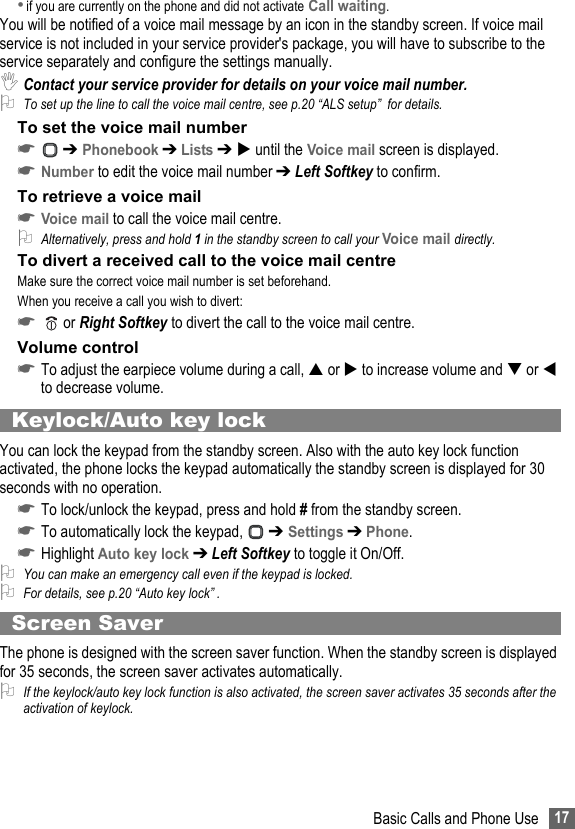 17Basic Calls and Phone Use•if you are currently on the phone and did not activate Call waiting.You will be notified of a voice mail message by an icon in the standby screen. If voice mail service is not included in your service provider&apos;s package, you will have to subscribe to the service separately and configure the settings manually. ,Contact your service provider for details on your voice mail number.2To set up the line to call the voice mail centre, see p.20 “ALS setup”  for details.To set the voice mail number☛ ➔ Phonebook ➔ Lists ➔  until the Voice mail screen is displayed.☛Number to edit the voice mail number ➔ Left Softkey to confirm.To retrieve a voice mail☛Voice mail to call the voice mail centre.2Alternatively, press and hold 1 in the standby screen to call your Voice mail directly.To divert a received call to the voice mail centreMake sure the correct voice mail number is set beforehand. When you receive a call you wish to divert:☛  or Right Softkey to divert the call to the voice mail centre.Volume control☛To adjust the earpiece volume during a call,  or  to increase volume and  or  to decrease volume.Keylock/Auto key lockYou can lock the keypad from the standby screen. Also with the auto key lock function activated, the phone locks the keypad automatically the standby screen is displayed for 30 seconds with no operation.☛To lock/unlock the keypad, press and hold # from the standby screen.☛To automatically lock the keypad,   ➔ Settings ➔ Phone.☛Highlight Auto key lock ➔ Left Softkey to toggle it On/Off.2You can make an emergency call even if the keypad is locked. 2For details, see p.20 “Auto key lock” .Screen SaverThe phone is designed with the screen saver function. When the standby screen is displayed for 35 seconds, the screen saver activates automatically.2If the keylock/auto key lock function is also activated, the screen saver activates 35 seconds after the activation of keylock.