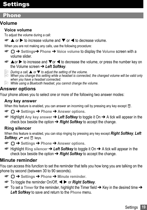 19SettingsSettingsPhoneVolumeVoice volumeTo adjust the volume during a call:☛ or  to increase volume and  or  to decrease volume.When you are not making any calls, use the following procedure:☛ ➔ Settings➔ Phone ➔ Voice volume to display the Volume screen with a volume slider.☛or  to increase and or  to decrease the volume, or press the number key on the Volume screen ➔ Left Softkey.2During a call, ▲ or ▼ to adjust the setting of the volume.2When you change this setting while a headset is connected, the changed volume will be valid only when you have a headset connected.2While using a Bluetooth headset, you cannot change the volume.Answer optionsYour phone allows you to select one or more of the following two answer modes:Any key answerWhen this feature is enabled, you can answer an incoming call by pressing any key except  .☛ ➔ Settings ➔ Phone ➔ Answer options.☛Highlight Any key answer ➔ Left Softkey to toggle it On ➔ A tick will appear in the check box beside the option ➔ Right Softkey to accept the change.Ring silencerWhen this feature is enabled, you can stop ringing by pressing any key except Right Softkey, Left Softkey,   and  keys.☛ ➔ Settings ➔ Phone ➔ Answer options.☛Highlight Ring silencer ➔ Left Softkey to toggle it On ➔ A tick will appear in the check box beside the option ➔ Right Softkey to accept the change.Minute reminderYou can access this function to set the reminder that tells you how long you are talking on the phone by second (between 30 to 90 seconds).☛ ➔ Settings ➔ Phone ➔ Minute reminder.☛To toggle the reminder On/Off,   or Right Softkey.☛To set a Timer for the reminder, highlight the Timer field ➔ Key in the desired time ➔ Left Softkey to save and return to the Phone menu.