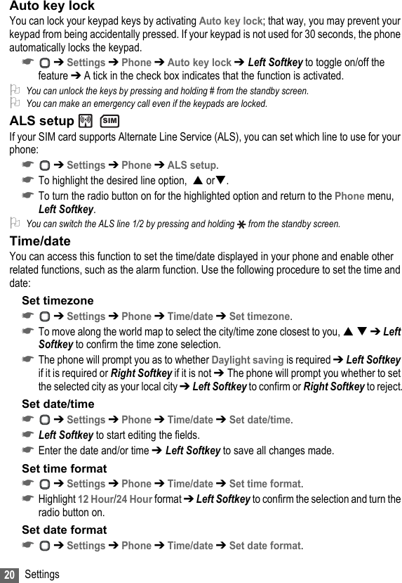 20 SettingsAuto key lockYou can lock your keypad keys by activating Auto key lock; that way, you may prevent your keypad from being accidentally pressed. If your keypad is not used for 30 seconds, the phone automatically locks the keypad.☛ ➔ Settings ➔ Phone ➔ Auto key lock ➔ Left Softkey to toggle on/off the feature ➔ A tick in the check box indicates that the function is activated.2You can unlock the keys by pressing and holding # from the standby screen.2You can make an emergency call even if the keypads are locked.ALS setup   If your SIM card supports Alternate Line Service (ALS), you can set which line to use for your phone:☛ ➔ Settings ➔ Phone ➔ ALS setup.☛To highlight the desired line option,   or.☛To turn the radio button on for the highlighted option and return to the Phone menu, Left Softkey.2You can switch the ALS line 1/2 by pressing and holding   from the standby screen.Time/dateYou can access this function to set the time/date displayed in your phone and enable other related functions, such as the alarm function. Use the following procedure to set the time and date:Set timezone ☛ ➔ Settings ➔ Phone ➔ Time/date ➔ Set timezone.☛To move along the world map to select the city/time zone closest to you,   ➔ Left Softkey to confirm the time zone selection.☛The phone will prompt you as to whether Daylight saving is required ➔ Left Softkey if it is required or Right Softkey if it is not ➔ The phone will prompt you whether to set the selected city as your local city ➔ Left Softkey to confirm or Right Softkey to reject.Set date/time☛ ➔ Settings ➔ Phone ➔ Time/date ➔ Set date/time.☛Left Softkey to start editing the fields.☛Enter the date and/or time ➔ Left Softkey to save all changes made.Set time format☛ ➔ Settings ➔ Phone ➔ Time/date ➔ Set time format.☛Highlight 12 Hour/24 Hour format ➔ Left Softkey to confirm the selection and turn the radio button on.Set date format☛ ➔ Settings ➔ Phone ➔ Time/date ➔ Set date format.SIM