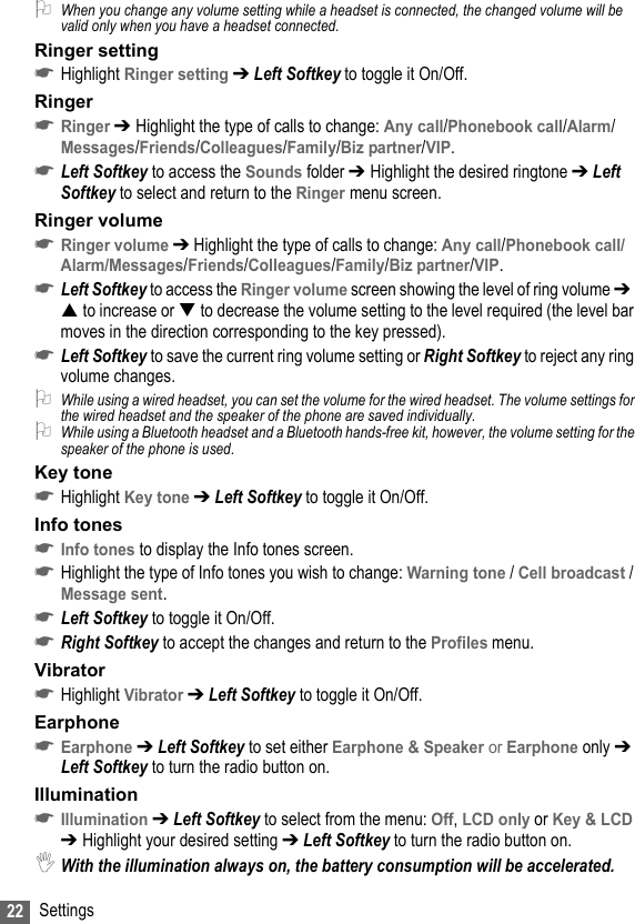 22 Settings2When you change any volume setting while a headset is connected, the changed volume will be valid only when you have a headset connected.Ringer setting☛Highlight Ringer setting ➔ Left Softkey to toggle it On/Off.Ringer☛Ringer ➔ Highlight the type of calls to change: Any call/Phonebook call/Alarm/Messages/Friends/Colleagues/Family/Biz partner/VIP.☛Left Softkey to access the Sounds folder ➔ Highlight the desired ringtone ➔ Left Softkey to select and return to the Ringer menu screen.Ringer volume☛Ringer volume ➔ Highlight the type of calls to change: Any call/Phonebook call/Alarm/Messages/Friends/Colleagues/Family/Biz partner/VIP.☛Left Softkey to access the Ringer volume screen showing the level of ring volume ➔   to increase or  to decrease the volume setting to the level required (the level bar moves in the direction corresponding to the key pressed).☛Left Softkey to save the current ring volume setting or Right Softkey to reject any ring volume changes.2While using a wired headset, you can set the volume for the wired headset. The volume settings for the wired headset and the speaker of the phone are saved individually.2While using a Bluetooth headset and a Bluetooth hands-free kit, however, the volume setting for the speaker of the phone is used.Key tone☛Highlight Key tone ➔ Left Softkey to toggle it On/Off.Info tones☛Info tones to display the Info tones screen.☛Highlight the type of Info tones you wish to change: Warning tone / Cell broadcast / Message sent.☛Left Softkey to toggle it On/Off.☛Right Softkey to accept the changes and return to the Profiles menu.Vibrator☛Highlight Vibrator ➔ Left Softkey to toggle it On/Off.Earphone☛Earphone ➔ Left Softkey to set either Earphone &amp; Speaker or Earphone only ➔ Left Softkey to turn the radio button on.Illumination ☛Illumination ➔ Left Softkey to select from the menu: Off, LCD only or Key &amp; LCD ➔ Highlight your desired setting ➔ Left Softkey to turn the radio button on.,With the illumination always on, the battery consumption will be accelerated.