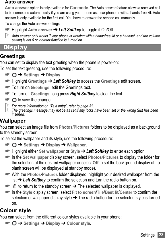 23SettingsAuto answerAuto answer option is only available for Car mode. The Auto answer feature allows a received call to be connected automatically if you are using your phone as a car phone or with a hands-free kit. Auto answer is only available for the first call. You have to answer the second call manually.To change the Auto answer settings:☛Highlight Auto answer ➔ Left Softkey to toggle it On/Off.2Auto answer only works if your phone is working with a handsfree kit or a headset, and the volume setting is not 0 or vibrator function is turned on.DisplayGreetingsYou can set to display the text greeting when the phone is power-on:To set the text greeting, use the following procedure:☛ ➔ Settings ➔ Display.☛Highlight Greetings ➔ Left Softkey to access the Greetings edit screen.☛To turn on Greetings, edit the Greetings text.☛To turn off Greetings, long press Right Softkey to clear the text.☛ to save the change.2For more information on “Text entry”, refer to page 31.2The greetings message may not be as set if any locks have been set or the wrong SIM has been inserted.WallpaperYou can select an image file from Photos/Pictures folders to be displayed as a background to the standby screen.To select the wallpaper and its style, use the following procedure:☛ ➔ Settings ➔ Display ➔ Wallpaper.☛Highlight either Set wallpaper or Style ➔ Left Softkey to enter each option.☛In the Set wallpaper display screen, select Photos/Pictures to display the folder for the selection of the desired wallpaper or select Off to set the background display off (a blank screen will be displayed at standby mode).☛With the Photos/Pictures folder displayed, highlight your desired wallpaper from the list ➔ Left Softkey to confirm the selection and turn the radio button on.☛  to return to the standby screen ➔ The selected wallpaper is displayed.☛In the Style display screen, select Fit to screen/Tile/Best fit/Center to confirm the selection of wallpaper display style ➔ The radio button for the selected style is turned on.Colour styleYou can select from the different colour styles available in your phone:☛ ➔ Settings ➔ Display ➔ Colour style.
