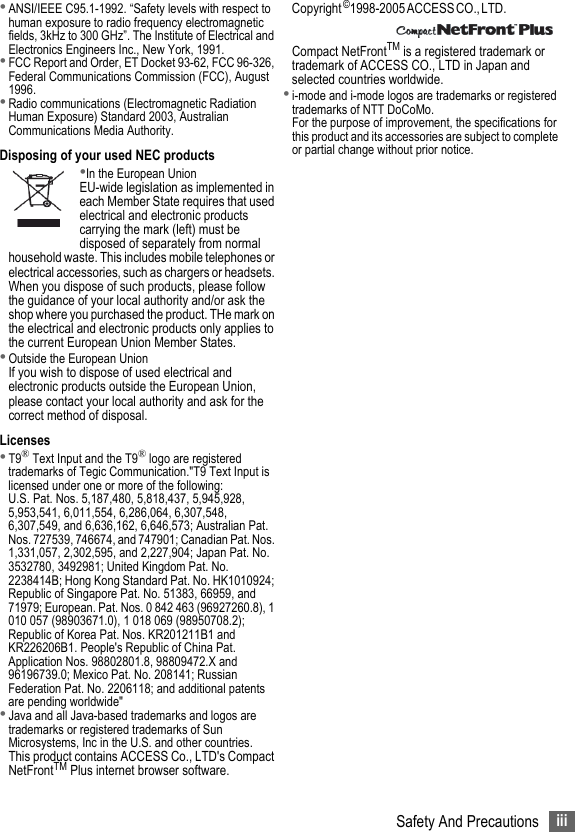 iiiSafety And Precautions•ANSI/IEEE C95.1-1992. “Safety levels with respect to human exposure to radio frequency electromagnetic fields, 3kHz to 300 GHz”. The Institute of Electrical and Electronics Engineers Inc., New York, 1991.•FCC Report and Order, ET Docket 93-62, FCC 96-326, Federal Communications Commission (FCC), August 1996.•Radio communications (Electromagnetic Radiation Human Exposure) Standard 2003, Australian Communications Media Authority.Disposing of your used NEC products•In the European UnionEU-wide legislation as implemented in each Member State requires that used electrical and electronic products carrying the mark (left) must be disposed of separately from normal household waste. This includes mobile telephones or electrical accessories, such as chargers or headsets. When you dispose of such products, please follow the guidance of your local authority and/or ask the shop where you purchased the product. THe mark on the electrical and electronic products only applies to the current European Union Member States.•Outside the European UnionIf you wish to dispose of used electrical and electronic products outside the European Union, please contact your local authority and ask for the correct method of disposal. Licenses•T9® Text Input and the T9® logo are registered trademarks of Tegic Communication.&quot;T9 Text Input is licensed under one or more of the following:U.S. Pat. Nos. 5,187,480, 5,818,437, 5,945,928, 5,953,541, 6,011,554, 6,286,064, 6,307,548, 6,307,549, and 6,636,162, 6,646,573; Australian Pat. Nos. 727539, 746674, and 747901; Canadian Pat. Nos. 1,331,057, 2,302,595, and 2,227,904; Japan Pat. No. 3532780, 3492981; United Kingdom Pat. No. 2238414B; Hong Kong Standard Pat. No. HK1010924; Republic of Singapore Pat. No. 51383, 66959, and 71979; European. Pat. Nos. 0 842 463 (96927260.8), 1 010 057 (98903671.0), 1 018 069 (98950708.2); Republic of Korea Pat. Nos. KR201211B1 and KR226206B1. People&apos;s Republic of China Pat. Application Nos. 98802801.8, 98809472.X and 96196739.0; Mexico Pat. No. 208141; Russian Federation Pat. No. 2206118; and additional patents are pending worldwide&quot;•Java and all Java-based trademarks and logos are trademarks or registered trademarks of Sun Microsystems, Inc in the U.S. and other countries.This product contains ACCESS Co., LTD&apos;s Compact NetFrontTM Plus internet browser software.Copyright ©1 9 9 8 - 2 0 0 5  A C C E S S  C O . ,  L T D .                                     Compact NetFrontTM is a registered trademark or trademark of ACCESS CO., LTD in Japan and selected countries worldwide.•i-mode and i-mode logos are trademarks or registered trademarks of NTT DoCoMo.For the purpose of improvement, the specifications for this product and its accessories are subject to complete or partial change without prior notice.