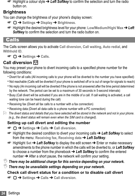 24 Settings☛Highlight a colour style ➔ Left Softkey to confirm the selection and turn the radio button on.BrightnessYou can change the brightness of your phone&apos;s display screen:☛ ➔ Settings ➔ Display ➔ Brightness.☛Highlight the desired brightness level for your phone: Low/Medium/High/ Max ➔ Left Softkey to confirm the selection and turn the radio button on.CallsThe Calls screen allows you to activate Call diversion, Call waiting, Auto redial, and Withhold ID.☛ ➔ Settings ➔ Calls.Call diversion You may preset your phone to divert incoming calls to a specified phone number for the following conditions: •Divert for all calls (All incoming calls to your phone will be diverted to the number you have specified)•Not reachable (Calls will be diverted if your phone is switched off or is out of range for signals to reach)•No reply (An incoming call will be diverted if the phone is not answered after the time period determined by the network. The period can be set to a maximum of 30 seconds in 5-second intervals)•Busy (Call divert will be activated if you are in the middle of a call. If call waiting is activated, a call waiting tone can be heard during the call)•Receiving fax (Divert all fax calls to a number with a fax connection)•Receiving data (Divert all data calls to a phone number with a PC connection)2The divert status and details that you have selected will be stored in the network and not in your phone. (e.g., the divert status will remain even when the SIM card is changed).Setting up call divert and editing the number ☛ ➔ Settings ➔ Calls ➔ Call diversion.☛Highlight the desired condition to divert your incoming calls ➔ Left Softkey to select from the menu: Receiving fax, Receiving data ➔ Left Softkey.☛Highlight Set ➔ Left Softkey to display the edit screen ➔ Enter or make necessary amendments to the phone number in which the calls will be diverted to, or Left Softkey to choose a number from the phonebook ➔ Left Softkey to confirm the entered number ➔ After a short pause, the network will confirm your setting.,There may be additional charge for this service depending on your network.,There may be unavailable settings depending on your network.Check call divert status for a condition or to disable call divert☛ ➔ Settings ➔ Calls ➔ Call diversion.