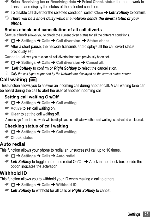 25Settings☛Select Receiving fax or Receiving data ➔ Select Check status for the network to transmit and display the status of the selected condition.☛To disable call divert for the selected condition, select Clear ➔ Left Softkey to confirm.,There will be a short delay while the network sends the divert status of your phone.Status check and cancellation of all call divertsStatus check allows you to check the current divert status for all the different conditions.☛ ➔ Settings ➔ Calls ➔ Call diversion  ➔ Status check.☛After a short pause, the network transmits and displays all the call divert status previously set.Cancel all allows you to clear all call diverts that have previously been set.☛ ➔ Settings ➔ Calls ➔ Call diversion ➔ Cancel all.☛ Left Softkey to confirm or Right Softkey to reject the cancellation.2Only the call types supported by the Network are displayed on the current status screen.Call waiting This function allows you to answer an incoming call during another call. A call waiting tone can be heard during the call to alert the user of another incoming call.Setting call waiting On/Off☛ ➔ Settings ➔ Calls ➔ Call waiting.☛Active to set call waiting on.☛Clear to set the call waiting off. A message from the network will be displayed to indicate whether call waiting is activated or cleared.Checking status of call waiting☛ ➔ Settings ➔ Calls ➔ Call waiting.☛Check status.Auto redialThis function allows your phone to redial an unsuccessful call up to 10 times.☛ ➔ Settings ➔ Calls ➔ Auto redial.☛Left Softkey to toggle automatic redial On/Off ➔ A tick in the check box beside the option indicates the activation.Withhold IDThis function allows you to withhold your ID when making a call to others.☛ ➔ Settings ➔ Calls ➔ Withhold ID.☛Left Softkey to withhold for all calls or Right Softkey to cancel.SIM