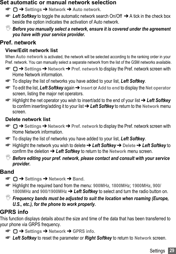 29SettingsSet automatic or manual network selection☛ ➔ Settings ➔ Network ➔ Auto network.☛Left Softkey to toggle the automatic network search On/Off  ➔ A tick in the check box beside the option indicates the activation of Auto network.,Before you manually select a network, ensure it is covered under the agreement you have with your service provider.Pref. networkView/Edit network listWhen Auto network is activated, the network will be selected according to the ranking order in your Pref. network. You can manually select a separate network from the list of the GSM networks available.☛ ➔ Settings ➔ Network ➔ Pref. network to display the Pref. network screen with Home Network information.☛To display the list of networks you have added to your list, Left Softkey.☛To edit the list, Left Softkey again ➔ Insert or Add to end to display the Net operator screen, listing the major net operators.☛Highlight the net operator you wish to insert/add to the end of your list ➔ Left Softkey to confirm inserting/adding it to your list ➔ Left Softkey to return to the Network menu screen.Delete network list☛ ➔ Settings ➔ Network ➔ Pref. network to display the Pref. network screen with Home Network information.☛To display the list of networks you have added to your list, Left Softkey.☛Highlight the network you wish to delete ➔ Left Softkey ➔ Delete ➔ Left Softkey to confirm the deletion ➔ Left Softkey to return to the Network menu screen.,Before editing your pref. network, please contact and consult with your service provider.Band ☛ ➔ Settings ➔ Network ➔ Band.☛Highlight the required band from the menu: 900MHz, 1800MHz; 1900MHz, 900/1800MHz and 900/1900MHz ➔ Left Softkey to select and turn the radio button on. ,Frequency bands must be adjusted to suit the location when roaming (Europe, U.S., etc.), for the phone to work properly.GPRS infoThis function displays details about the size and time of the data that has been transferred to your phone via GRPS frequency. ☛ ➔ Settings ➔ Network ➔ GPRS info.☛Left Softkey to reset the parameter or Right Softkey to return to Network screen.