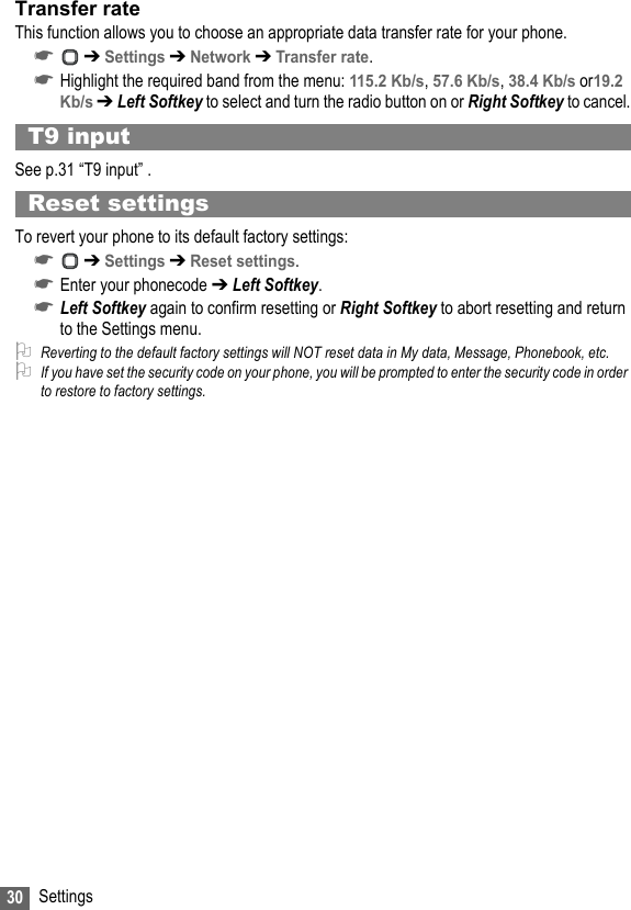 30 SettingsTransfer rateThis function allows you to choose an appropriate data transfer rate for your phone. ☛ ➔ Settings ➔ Network ➔ Transfer rate.☛Highlight the required band from the menu: 115.2 Kb/s, 57.6 Kb/s, 38.4 Kb/s or19.2 Kb/s ➔ Left Softkey to select and turn the radio button on or Right Softkey to cancel.T9 inputSee p.31 “T9 input” .Reset settingsTo revert your phone to its default factory settings:☛ ➔ Settings ➔ Reset settings.☛Enter your phonecode ➔ Left Softkey.☛Left Softkey again to confirm resetting or Right Softkey to abort resetting and return to the Settings menu.2Reverting to the default factory settings will NOT reset data in My data, Message, Phonebook, etc.2If you have set the security code on your phone, you will be prompted to enter the security code in order to restore to factory settings.