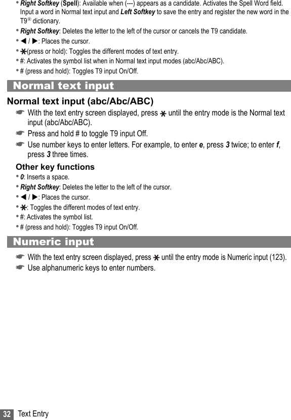 32 Text Entry•Right Softkey (Spell): Available when (---) appears as a candidate. Activates the Spell Word field. Input a word in Normal text input and Left Softkey to save the entry and register the new word in the T9® dictionary.•Right Softkey: Deletes the letter to the left of the cursor or cancels the T9 candidate.• / : Places the cursor.•(press or hold): Toggles the different modes of text entry.•#: Activates the symbol list when in Normal text input modes (abc/Abc/ABC).•# (press and hold): Toggles T9 input On/Off.Normal text inputNormal text input (abc/Abc/ABC)☛With the text entry screen displayed, press   until the entry mode is the Normal text input (abc/Abc/ABC).☛Press and hold # to toggle T9 input Off.☛Use number keys to enter letters. For example, to enter e, press 3 twice; to enter f, press 3 three times.Other key functions•0: Inserts a space.•Right Softkey: Deletes the letter to the left of the cursor.• / : Places the cursor.•: Toggles the different modes of text entry.•#: Activates the symbol list.•# (press and hold): Toggles T9 input On/Off.Numeric input☛With the text entry screen displayed, press  until the entry mode is Numeric input (123).☛Use alphanumeric keys to enter numbers.