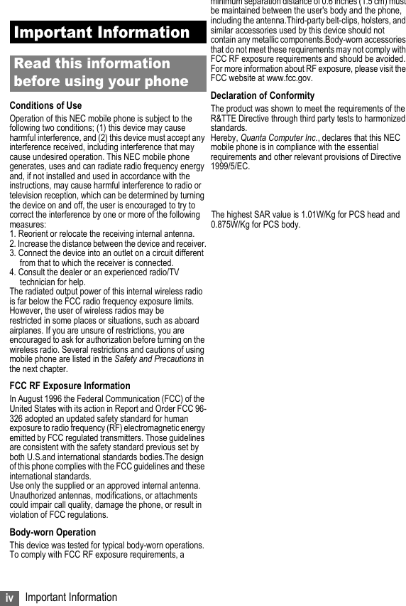 iv Important InformationImportant InformationRead this information before using your phoneConditions of UseOperation of this NEC mobile phone is subject to the following two conditions; (1) this device may cause harmful interference, and (2) this device must accept any interference received, including interference that may cause undesired operation. This NEC mobile phone generates, uses and can radiate radio frequency energy and, if not installed and used in accordance with the instructions, may cause harmful interference to radio or television reception, which can be determined by turning the device on and off, the user is encouraged to try to correct the interference by one or more of the following     The highest SAR value is 1.01W/Kg for PCS head andmeasures:                                                                            0.875W/Kg for PCS body.1. Reorient or relocate the receiving internal antenna.2. Increase the distance between the device and receiver.3. Connect the device into an outlet on a circuit different from that to which the receiver is connected.4. Consult the dealer or an experienced radio/TV technician for help.The radiated output power of this internal wireless radio is far below the FCC radio frequency exposure limits. However, the user of wireless radios may be restricted in some places or situations, such as aboard airplanes. If you are unsure of restrictions, you are encouraged to ask for authorization before turning on the wireless radio. Several restrictions and cautions of using mobile phone are listed in the Safety and Precautions in the next chapter.FCC RF Exposure InformationIn August 1996 the Federal Communication (FCC) of the United States with its action in Report and Order FCC 96-326 adopted an updated safety standard for human exposure to radio frequency (RF) electromagnetic energy emitted by FCC regulated transmitters. Those guidelines are consistent with the safety standard previous set by both U.S.and international standards bodies.The design of this phone complies with the FCC guidelines and these international standards.Use only the supplied or an approved internal antenna. Unauthorized antennas, modifications, or attachments could impair call quality, damage the phone, or result in violation of FCC regulations.Body-worn OperationThis device was tested for typical body-worn operations. To comply with FCC RF exposure requirements, a minimum separation distance of 0.6 inches (1.5 cm) must be maintained between the user&apos;s body and the phone, including the antenna.Third-party belt-clips, holsters, and similar accessories used by this device should not contain any metallic components.Body-worn accessories that do not meet these requirements may not comply with FCC RF exposure requirements and should be avoided.For more information about RF exposure, please visit the FCC website at www.fcc.gov.Declaration of ConformityThe product was shown to meet the requirements of the R&amp;TTE Directive through third party tests to harmonized standards.Hereby, Quanta Computer Inc., declares that this NEC mobile phone is in compliance with the essential requirements and other relevant provisions of Directive 1999/5/EC.