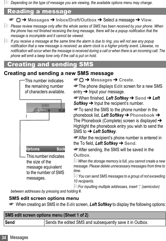 34 Messages2Depending on the type of message you are viewing, the available options menu may change.Reading a message☛ ➔ Messages ➔ Inbox/Draft/Outbox ➔ Select a message ➔ View.2Please review message only after the whole series of SMS has been received by your phone. When the phone has not finished receiving the long message, there will be a popup notification that the message is incomplete and it cannot be viewed.2If you receive a message at the same time the alarm is due to ring, you will not see any popup notification that a new message is received; as alarm clock is a higher priority event. Likewise, no notification will occur when the message is received during a call or when there is an incoming call. The phone will emit a beep tone only if the call is put on hold.Creating and sending SMSCreating and sending a new SMS message☛ ➔ Messages ➔ Create.☛The phone displays Edit screen for a new SMS entry ➔ Input your message.☛When finished, Left Softkey ➔ Send ➔ Left Softkey ➔ Input the recipient’s number.☛To send the SMS to the phone number in the phonebook list, Left Softkey ➔ Phonebook ➔ The Phonebook (Complete) screen is displayed ➔ Highlight the phonebook entry you wish to send the SMS to ➔ Left Softkey.☛After the recipient’s phone number is entered in the To field, Left Softkey ➔ Send.☛After sending, the SMS will be saved in the Outbox.2When the storage memory is full, you cannot create a new message. Please delete unnecessary messages from time to time.2You can send SMS messages to a group of not exceeding 10 recipients. 2For inputting multiple addresses, insert ’;’ (semicolon) between addresses by pressing and holding #.SMS edit screen options menu☛When creating an SMS in the Edit screen, Left Softkey to display the following options:SMS edit screen options menu (Sheet 1 of 2)Send Sends the edited SMS and subsequently save it in Outbox.This number indicates the size of the message equivalent to the number of SMS messages.This number indicates the remaining number of characters available.