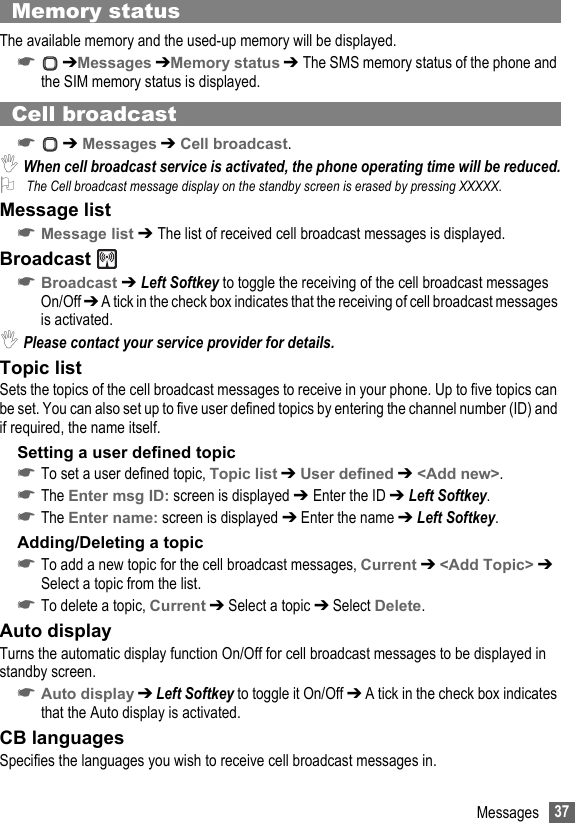 37MessagesMemory statusThe available memory and the used-up memory will be displayed.☛ ➔Messages ➔Memory status ➔ The SMS memory status of the phone and the SIM memory status is displayed.Cell broadcast☛ ➔ Messages ➔ Cell broadcast.,When cell broadcast service is activated, the phone operating time will be reduced.2 The Cell broadcast message display on the standby screen is erased by pressing XXXXX.Message list☛Message list ➔ The list of received cell broadcast messages is displayed.Broadcast ☛Broadcast ➔ Left Softkey to toggle the receiving of the cell broadcast messages On/Off ➔ A tick in the check box indicates that the receiving of cell broadcast messages is activated.,Please contact your service provider for details.Topic listSets the topics of the cell broadcast messages to receive in your phone. Up to five topics can be set. You can also set up to five user defined topics by entering the channel number (ID) and if required, the name itself.Setting a user defined topic☛To set a user defined topic, Topic list ➔ User defined ➔ &lt;Add new&gt;.☛The Enter msg ID: screen is displayed ➔ Enter the ID ➔ Left Softkey.☛The Enter name: screen is displayed ➔ Enter the name ➔ Left Softkey.Adding/Deleting a topic☛To add a new topic for the cell broadcast messages, Current ➔ &lt;Add Topic&gt; ➔ Select a topic from the list.☛To delete a topic, Current ➔ Select a topic ➔ Select Delete.Auto displayTurns the automatic display function On/Off for cell broadcast messages to be displayed in standby screen.☛Auto display ➔ Left Softkey to toggle it On/Off ➔ A tick in the check box indicates that the Auto display is activated.CB languagesSpecifies the languages you wish to receive cell broadcast messages in.