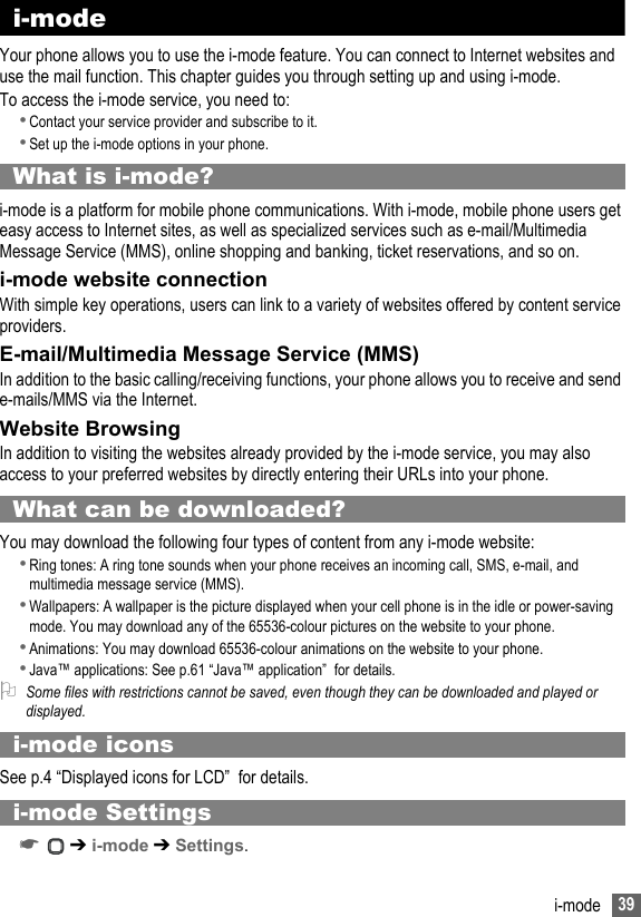 39i-mode i-mode Your phone allows you to use the i-mode feature. You can connect to Internet websites and use the mail function. This chapter guides you through setting up and using i-mode.To access the i-mode service, you need to:•Contact your service provider and subscribe to it.•Set up the i-mode options in your phone.What is i-mode?i-mode is a platform for mobile phone communications. With i-mode, mobile phone users get easy access to Internet sites, as well as specialized services such as e-mail/Multimedia Message Service (MMS), online shopping and banking, ticket reservations, and so on.i-mode website connectionWith simple key operations, users can link to a variety of websites offered by content service providers.E-mail/Multimedia Message Service (MMS)In addition to the basic calling/receiving functions, your phone allows you to receive and send e-mails/MMS via the Internet.Website BrowsingIn addition to visiting the websites already provided by the i-mode service, you may also access to your preferred websites by directly entering their URLs into your phone.What can be downloaded?You may download the following four types of content from any i-mode website:•Ring tones: A ring tone sounds when your phone receives an incoming call, SMS, e-mail, and multimedia message service (MMS).•Wallpapers: A wallpaper is the picture displayed when your cell phone is in the idle or power-saving mode. You may download any of the 65536-colour pictures on the website to your phone.•Animations: You may download 65536-colour animations on the website to your phone.•Java™ applications: See p.61 “Java™ application”  for details.2Some files with restrictions cannot be saved, even though they can be downloaded and played or displayed.i-mode icons See p.4 “Displayed icons for LCD”  for details. i-mode Settings☛ ➔ i-mode ➔ Settings.