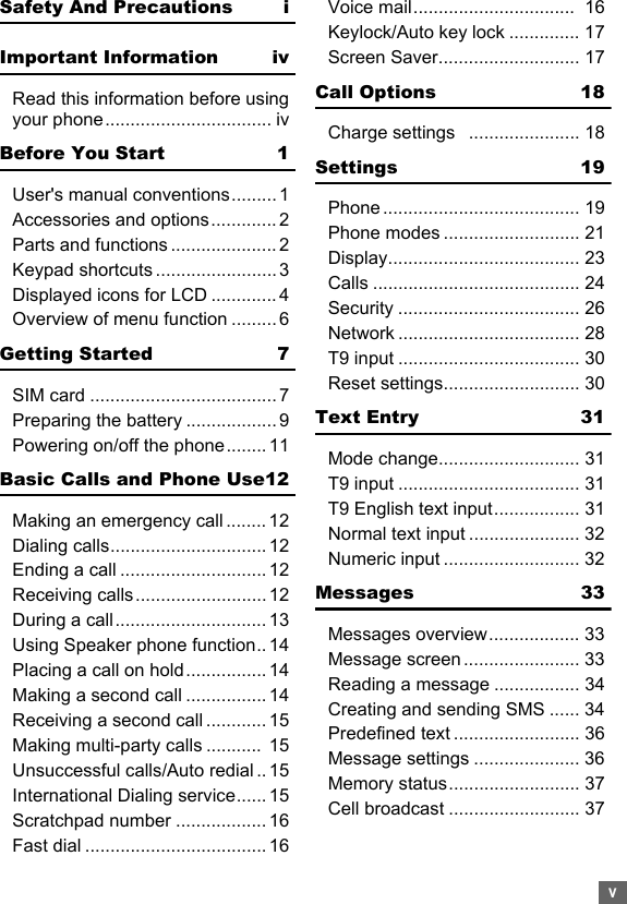 vSafety And Precautions iImportant Information ivRead this information before using your phone................................. ivBefore You Start 1User&apos;s manual conventions.........1Accessories and options............. 2Parts and functions ..................... 2Keypad shortcuts ........................ 3Displayed icons for LCD ............. 4Overview of menu function ......... 6Getting Started 7SIM card ..................................... 7Preparing the battery .................. 9Powering on/off the phone........ 11Basic Calls and Phone Use12Making an emergency call ........ 12Dialing calls............................... 12Ending a call ............................. 12Receiving calls.......................... 12During a call.............................. 13Using Speaker phone function.. 14Placing a call on hold................ 14Making a second call ................ 14Receiving a second call ............ 15Making multi-party calls ...........  15Unsuccessful calls/Auto redial .. 15International Dialing service...... 15Scratchpad number .................. 16Fast dial .................................... 16Voice mail................................  16Keylock/Auto key lock .............. 17Screen Saver............................ 17Call Options 18Charge settings   ...................... 18Settings 19Phone ....................................... 19Phone modes ........................... 21Display...................................... 23Calls ......................................... 24Security .................................... 26Network .................................... 28T9 input .................................... 30Reset settings........................... 30Text Entry 31Mode change............................ 31T9 input .................................... 31T9 English text input................. 31Normal text input ...................... 32Numeric input ........................... 32Messages 33Messages overview.................. 33Message screen ....................... 33Reading a message ................. 34Creating and sending SMS ...... 34Predefined text ......................... 36Message settings ..................... 36Memory status.......................... 37Cell broadcast .......................... 37