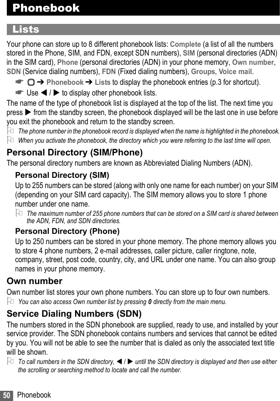 50 PhonebookPhonebookListsYour phone can store up to 8 different phonebook lists: Complete (a list of all the numbers stored in the Phone, SIM, and FDN, except SDN numbers), SIM (personal directories (ADN) in the SIM card), Phone (personal directories (ADN) in your phone memory, Own number, SDN (Service dialing numbers), FDN (Fixed dialing numbers), Groups, Voice mail.☛ ➔ Phonebook ➔ Lists to display the phonebook entries (p.3 for shortcut). ☛Use  /  to display other phonebook lists.The name of the type of phonebook list is displayed at the top of the list. The next time you press  from the standby screen, the phonebook displayed will be the last one in use before you exit the phonebook and return to the standby screen.2The phone number in the phonebook record is displayed when the name is highlighted in the phonebook.2When you activate the phonebook, the directory which you were referring to the last time will open.Personal Directory (SIM/Phone)The personal directory numbers are known as Abbreviated Dialing Numbers (ADN).Personal Directory (SIM)Up to 255 numbers can be stored (along with only one name for each number) on your SIM (depending on your SIM card capacity). The SIM memory allows you to store 1 phone number under one name. 2The maximum number of 255 phone numbers that can be stored on a SIM card is shared between the ADN, FDN, and SDN directories.Personal Directory (Phone)Up to 250 numbers can be stored in your phone memory. The phone memory allows you to store 4 phone numbers, 2 e-mail addresses, caller picture, caller ringtone, note, company, street, post code, country, city, and URL under one name. You can also group names in your phone memory.Own numberOwn number list stores your own phone numbers. You can store up to four own numbers.2You can also access Own number list by pressing 0 directly from the main menu.Service Dialing Numbers (SDN)The numbers stored in the SDN phonebook are supplied, ready to use, and installed by your service provider. The SDN phonebook contains numbers and services that cannot be edited by you. You will not be able to see the number that is dialed as only the associated text title will be shown.2To call numbers in the SDN directory,  /  until the SDN directory is displayed and then use either the scrolling or searching method to locate and call the number.