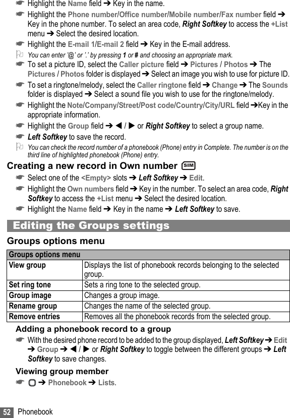 52 Phonebook☛Highlight the Name field ➔ Key in the name.☛Highlight the Phone number/Office number/Mobile number/Fax number field ➔ Key in the phone number. To select an area code, Right Softkey to access the +List menu ➔ Select the desired location.☛Highlight the E-mail 1/E-mail 2 field ➔ Key in the E-mail address.2You can enter ’@’ or ’.’ by pressing 1 or # and choosing an appropriate mark.☛To set a picture ID, select the Caller picture field ➔ Pictures / Photos ➔ The Pictures / Photos folder is displayed ➔ Select an image you wish to use for picture ID.☛To set a ringtone/melody, select the Caller ringtone field ➔ Change ➔ The Sounds folder is displayed ➔ Select a sound file you wish to use for the ringtone/melody.☛Highlight the Note/Company/Street/Post code/Country/City/URL field ➔Key in the appropriate information.☛Highlight the Group field ➔  /  or Right Softkey to select a group name.☛Left Softkey to save the record.2You can check the record number of a phonebook (Phone) entry in Complete. The number is on the third line of highlighted phonebook (Phone) entry.Creating a new record in Own number ☛Select one of the &lt;Empty&gt; slots ➔ Left Softkey ➔ Edit.☛Highlight the Own numbers field ➔ Key in the number. To select an area code, Right Softkey to access the +List menu ➔ Select the desired location.☛Highlight the Name field ➔ Key in the name ➔ Left Softkey to save.Editing the Groups settingsGroups options menuAdding a phonebook record to a group☛With the desired phone record to be added to the group displayed, Left Softkey ➔ Edit  ➔ Group ➔  /  or Right Softkey to toggle between the different groups ➔ Left Softkey to save changes.Viewing group member☛ ➔ Phonebook ➔ Lists.Groups options menuView group Displays the list of phonebook records belonging to the selected group.Set ring tone Sets a ring tone to the selected group.Group image Changes a group image.Rename group Changes the name of the selected group.Remove entries Removes all the phonebook records from the selected group.SIM