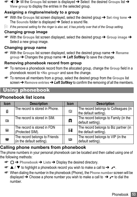 53Phonebook☛ /  till the Groups list screen is displayed ➔ Select  the desired Groups list ➔ View group to display the entries in the selected group.Assigning a ringtone/melody to a group☛With the Groups list screen displayed, select the desired group ➔ Set ring tone ➔ The Sounds folder is displayed ➔ Select a sound file.2If the personal setting for the ringer is also set, it has priority over that of the Group setting.Changing group image☛With the Groups list screen displayed, select the desired group ➔ Group image ➔ Select a new group image.Changing group name☛With the Groups list screen displayed, select the desired group name ➔ Rename group ➔ Changes the group name ➔ Left Softkey to save the change.Removing phonebook record from group☛To remove a phonebook record from the allocated group, change the Group field in a phonebook record to &lt;No group&gt; and save the change.☛To remove all members from a group, select the desired group from the Groups list screen ➔ Remove entries ➔ Left Softkey to confirm the removing of all the members.Using phonebookPhonebook list iconsCalling phone numbers from phonebookThe phone numbers in your personal phonebook can be located and then called using one of the following methods:☛ ➔ Phonebook ➔ Lists ➔ Display the desired directory.☛ /  to highlight a phonebook record you wish to make a call to ➔  .☛When dialing the number in the phonebook (Phone), the Phone number screen will be displayed ➔ Choose a phone number you wish to make a call to  ➔   to dial the number.Icon Description Icon DescriptionThe record is stored in Phone. The record belongs to Colleagues (in the default setting).The record is stored in SIM. The record belongs to Family (in the default setting).The record is stored in FDN (Protected SIM).The record belongs to Biz partner (in the default setting).The record belongs to Friends (in the default setting).The record belongs to VIP (in the default setting).